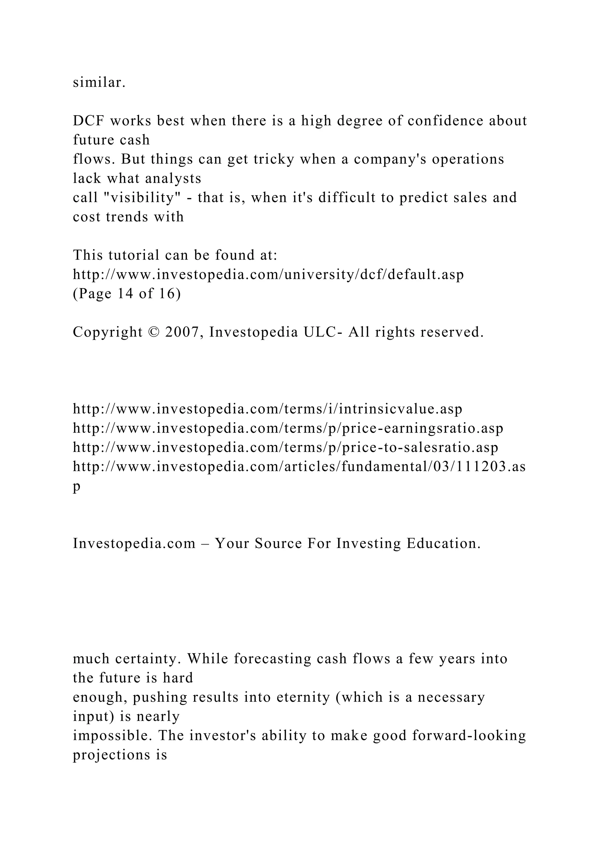 similar.
DCF works best when there is a high degree of confidence about
future cash
flows. But things can get tricky when a company's operations
lack what analysts
call "visibility" - that is, when it's difficult to predict sales and
cost trends with
This tutorial can be found at:
http://www.investopedia.com/university/dcf/default.asp
(Page 14 of 16)
Copyright © 2007, Investopedia ULC- All rights reserved.
http://www.investopedia.com/terms/i/intrinsicvalue.asp
http://www.investopedia.com/terms/p/price-earningsratio.asp
http://www.investopedia.com/terms/p/price-to-salesratio.asp
http://www.investopedia.com/articles/fundamental/03/111203.as
p
Investopedia.com – Your Source For Investing Education.
much certainty. While forecasting cash flows a few years into
the future is hard
enough, pushing results into eternity (which is a necessary
input) is nearly
impossible. The investor's ability to make good forward-looking
projections is
 