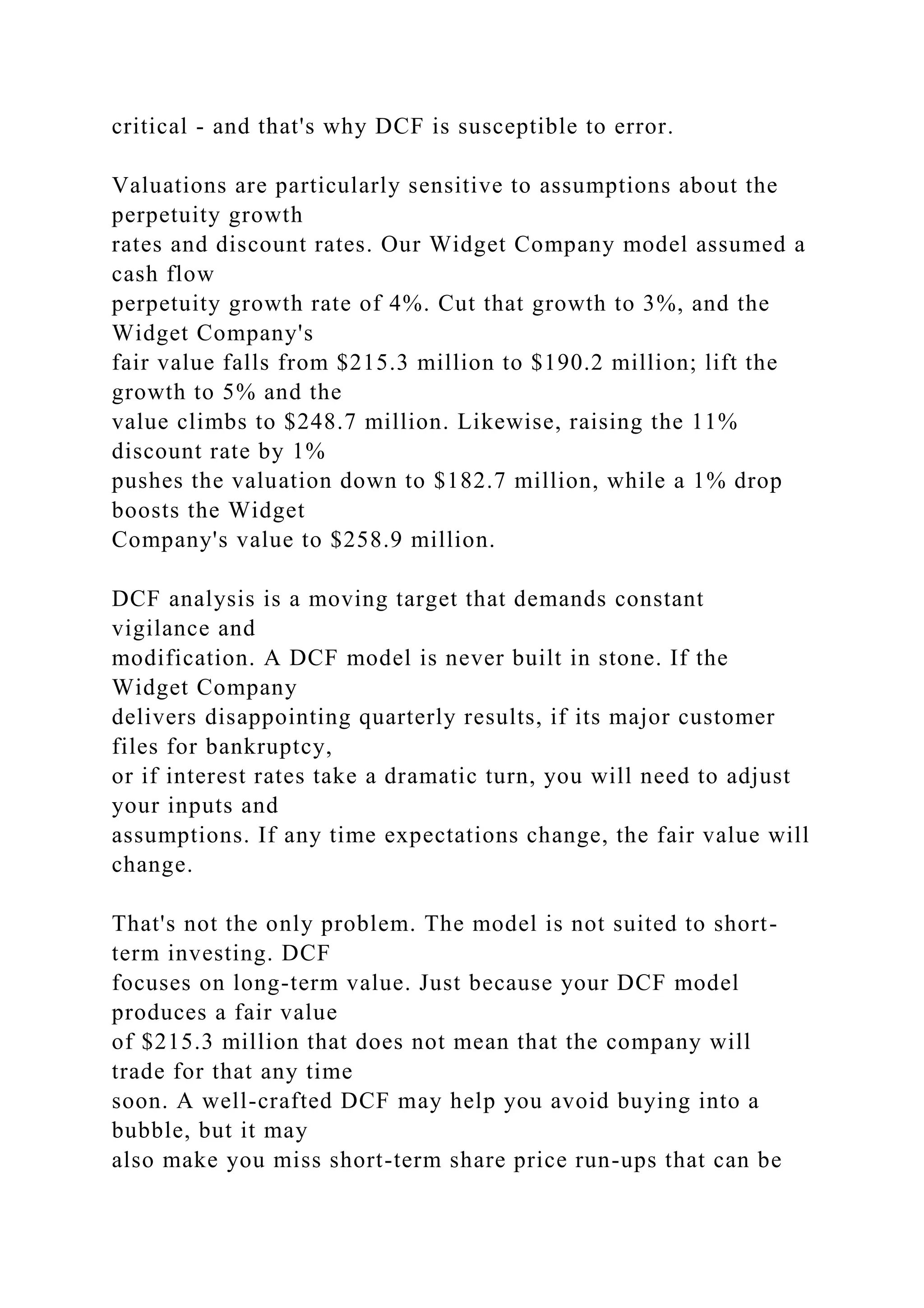 critical - and that's why DCF is susceptible to error.
Valuations are particularly sensitive to assumptions about the
perpetuity growth
rates and discount rates. Our Widget Company model assumed a
cash flow
perpetuity growth rate of 4%. Cut that growth to 3%, and the
Widget Company's
fair value falls from $215.3 million to $190.2 million; lift the
growth to 5% and the
value climbs to $248.7 million. Likewise, raising the 11%
discount rate by 1%
pushes the valuation down to $182.7 million, while a 1% drop
boosts the Widget
Company's value to $258.9 million.
DCF analysis is a moving target that demands constant
vigilance and
modification. A DCF model is never built in stone. If the
Widget Company
delivers disappointing quarterly results, if its major customer
files for bankruptcy,
or if interest rates take a dramatic turn, you will need to adjust
your inputs and
assumptions. If any time expectations change, the fair value will
change.
That's not the only problem. The model is not suited to short-
term investing. DCF
focuses on long-term value. Just because your DCF model
produces a fair value
of $215.3 million that does not mean that the company will
trade for that any time
soon. A well-crafted DCF may help you avoid buying into a
bubble, but it may
also make you miss short-term share price run-ups that can be
 