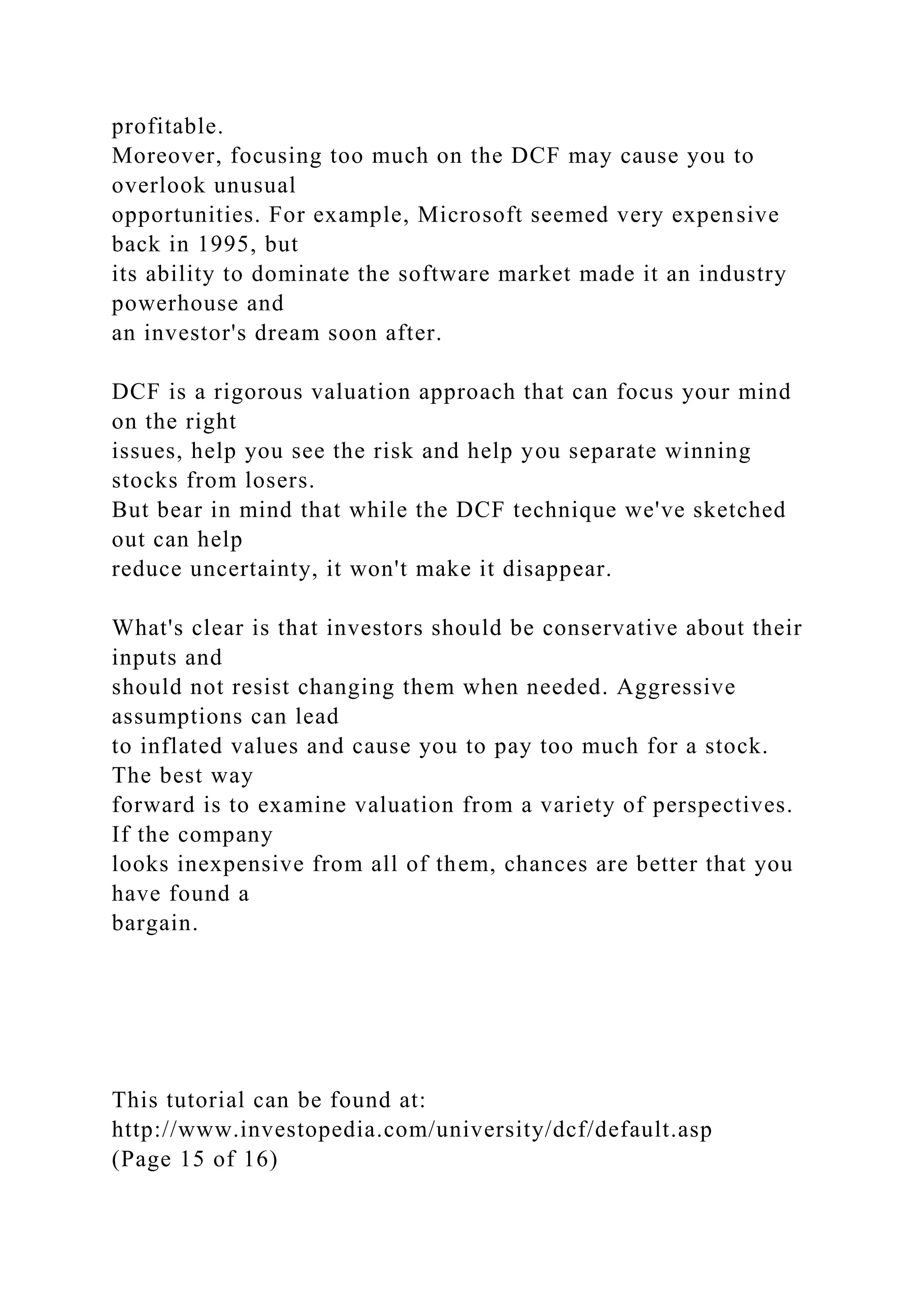 profitable.
Moreover, focusing too much on the DCF may cause you to
overlook unusual
opportunities. For example, Microsoft seemed very expensive
back in 1995, but
its ability to dominate the software market made it an industry
powerhouse and
an investor's dream soon after.
DCF is a rigorous valuation approach that can focus your mind
on the right
issues, help you see the risk and help you separate winning
stocks from losers.
But bear in mind that while the DCF technique we've sketched
out can help
reduce uncertainty, it won't make it disappear.
What's clear is that investors should be conservative about their
inputs and
should not resist changing them when needed. Aggressive
assumptions can lead
to inflated values and cause you to pay too much for a stock.
The best way
forward is to examine valuation from a variety of perspectives.
If the company
looks inexpensive from all of them, chances are better that you
have found a
bargain.
This tutorial can be found at:
http://www.investopedia.com/university/dcf/default.asp
(Page 15 of 16)
 