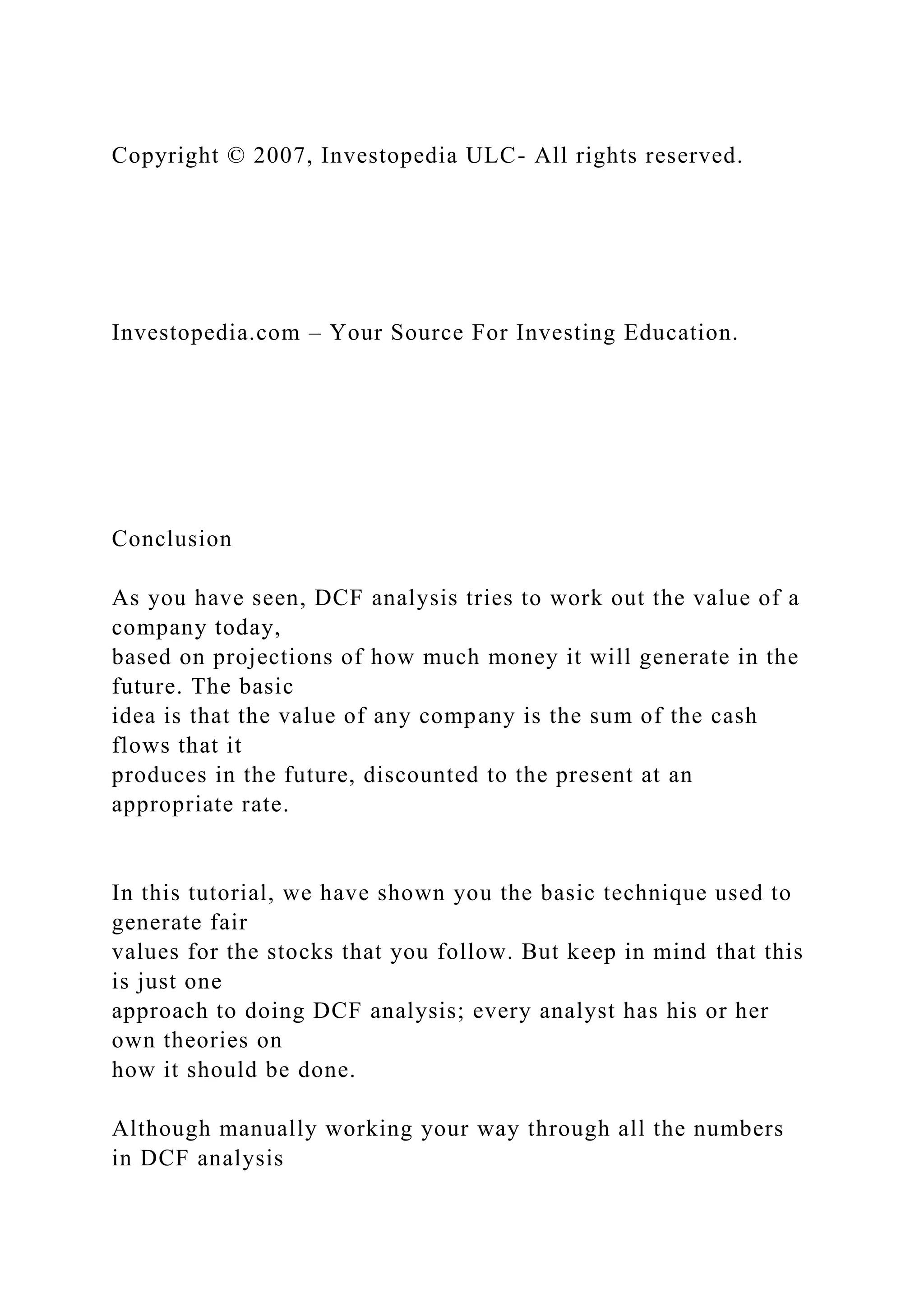 Copyright © 2007, Investopedia ULC- All rights reserved.
Investopedia.com – Your Source For Investing Education.
Conclusion
As you have seen, DCF analysis tries to work out the value of a
company today,
based on projections of how much money it will generate in the
future. The basic
idea is that the value of any company is the sum of the cash
flows that it
produces in the future, discounted to the present at an
appropriate rate.
In this tutorial, we have shown you the basic technique used to
generate fair
values for the stocks that you follow. But keep in mind that this
is just one
approach to doing DCF analysis; every analyst has his or her
own theories on
how it should be done.
Although manually working your way through all the numbers
in DCF analysis
 