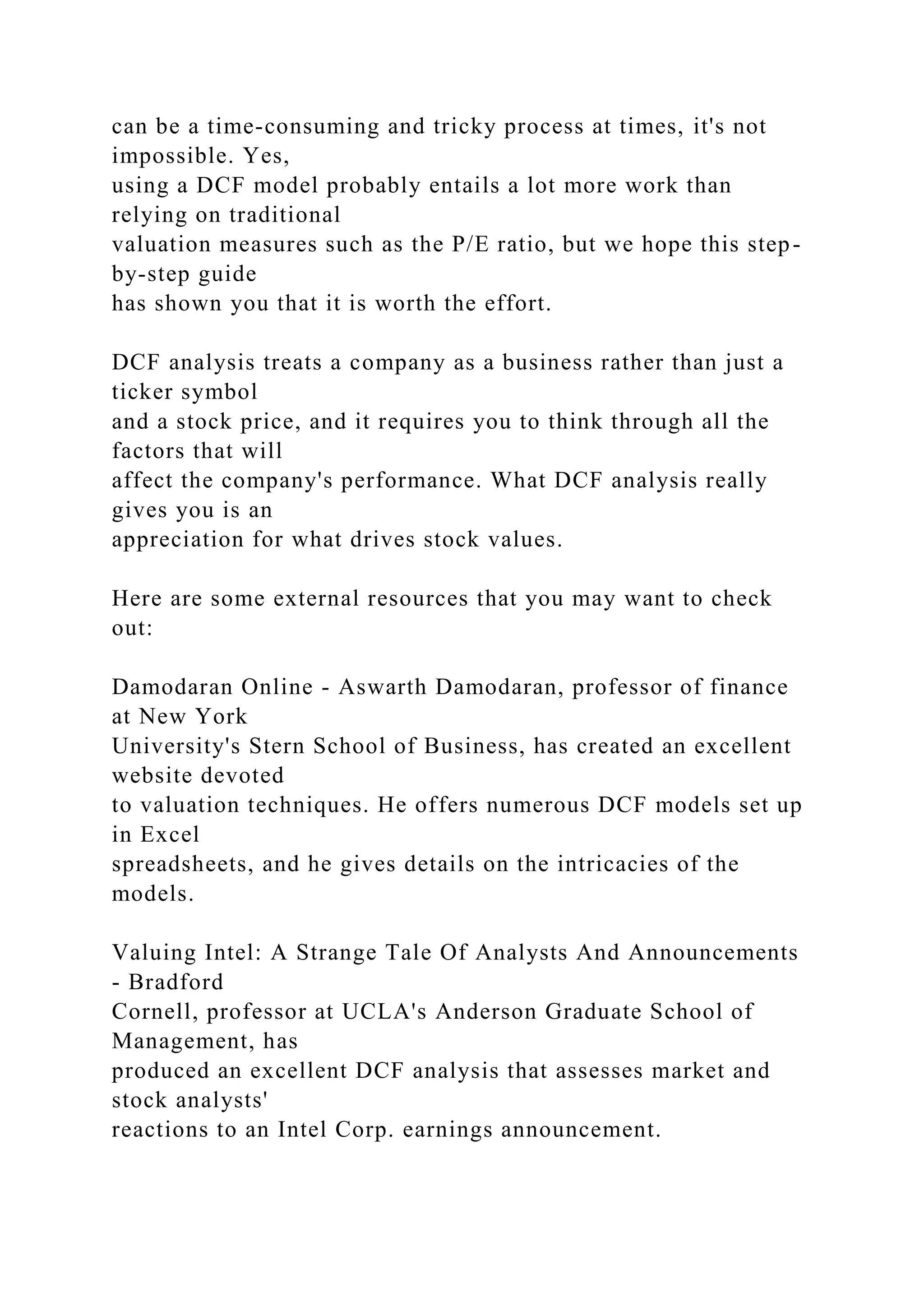 can be a time-consuming and tricky process at times, it's not
impossible. Yes,
using a DCF model probably entails a lot more work than
relying on traditional
valuation measures such as the P/E ratio, but we hope this step-
by-step guide
has shown you that it is worth the effort.
DCF analysis treats a company as a business rather than just a
ticker symbol
and a stock price, and it requires you to think through all the
factors that will
affect the company's performance. What DCF analysis really
gives you is an
appreciation for what drives stock values.
Here are some external resources that you may want to check
out:
Damodaran Online - Aswarth Damodaran, professor of finance
at New York
University's Stern School of Business, has created an excellent
website devoted
to valuation techniques. He offers numerous DCF models set up
in Excel
spreadsheets, and he gives details on the intricacies of the
models.
Valuing Intel: A Strange Tale Of Analysts And Announcements
- Bradford
Cornell, professor at UCLA's Anderson Graduate School of
Management, has
produced an excellent DCF analysis that assesses market and
stock analysts'
reactions to an Intel Corp. earnings announcement.
 