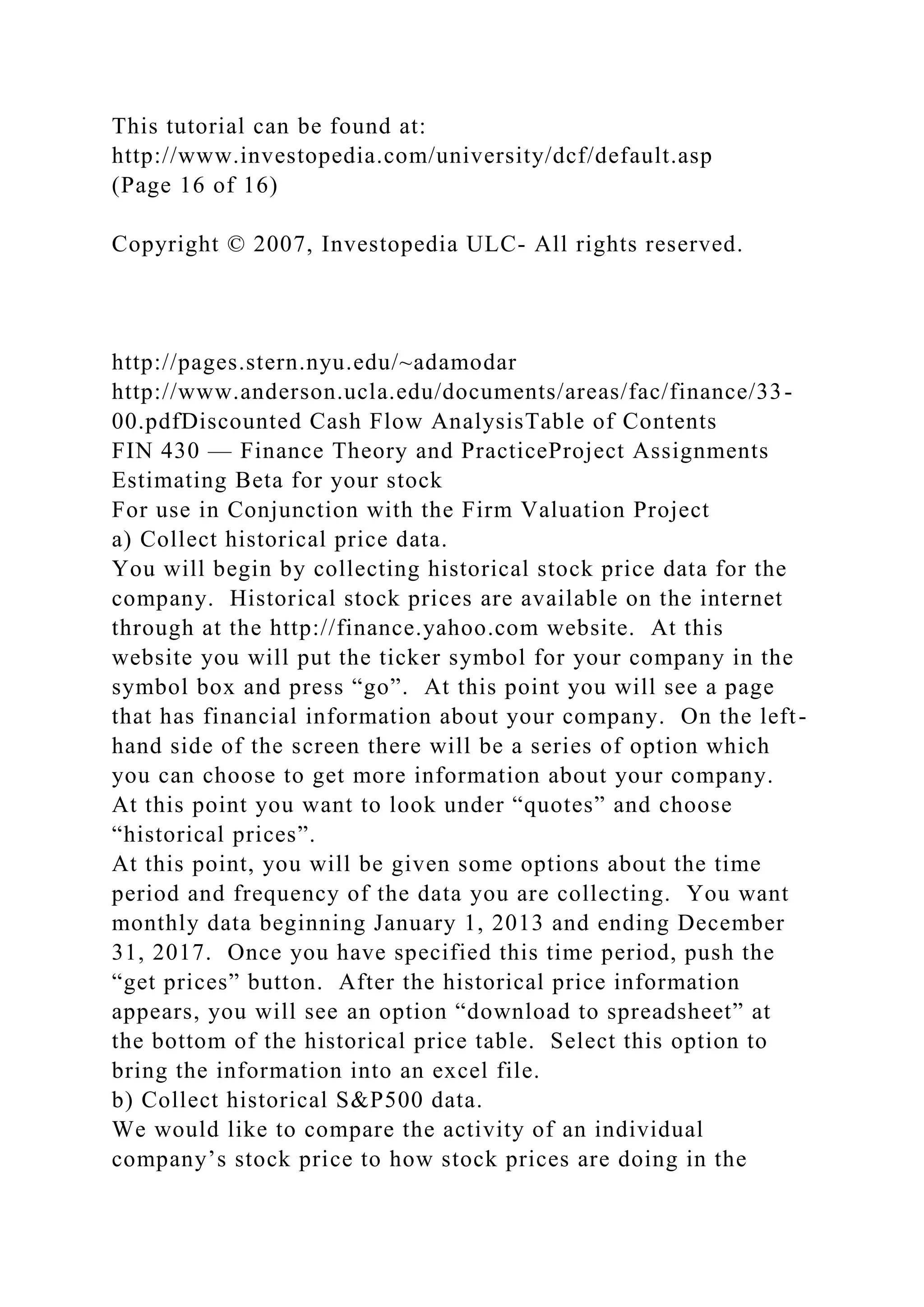 This tutorial can be found at:
http://www.investopedia.com/university/dcf/default.asp
(Page 16 of 16)
Copyright © 2007, Investopedia ULC- All rights reserved.
http://pages.stern.nyu.edu/~adamodar
http://www.anderson.ucla.edu/documents/areas/fac/finance/33-
00.pdfDiscounted Cash Flow AnalysisTable of Contents
FIN 430 — Finance Theory and PracticeProject Assignments
Estimating Beta for your stock
For use in Conjunction with the Firm Valuation Project
a) Collect historical price data.
You will begin by collecting historical stock price data for the
company. Historical stock prices are available on the internet
through at the http://finance.yahoo.com website. At this
website you will put the ticker symbol for your company in the
symbol box and press “go”. At this point you will see a page
that has financial information about your company. On the left-
hand side of the screen there will be a series of option which
you can choose to get more information about your company.
At this point you want to look under “quotes” and choose
“historical prices”.
At this point, you will be given some options about the time
period and frequency of the data you are collecting. You want
monthly data beginning January 1, 2013 and ending December
31, 2017. Once you have specified this time period, push the
“get prices” button. After the historical price information
appears, you will see an option “download to spreadsheet” at
the bottom of the historical price table. Select this option to
bring the information into an excel file.
b) Collect historical S&P500 data.
We would like to compare the activity of an individual
company’s stock price to how stock prices are doing in the
 