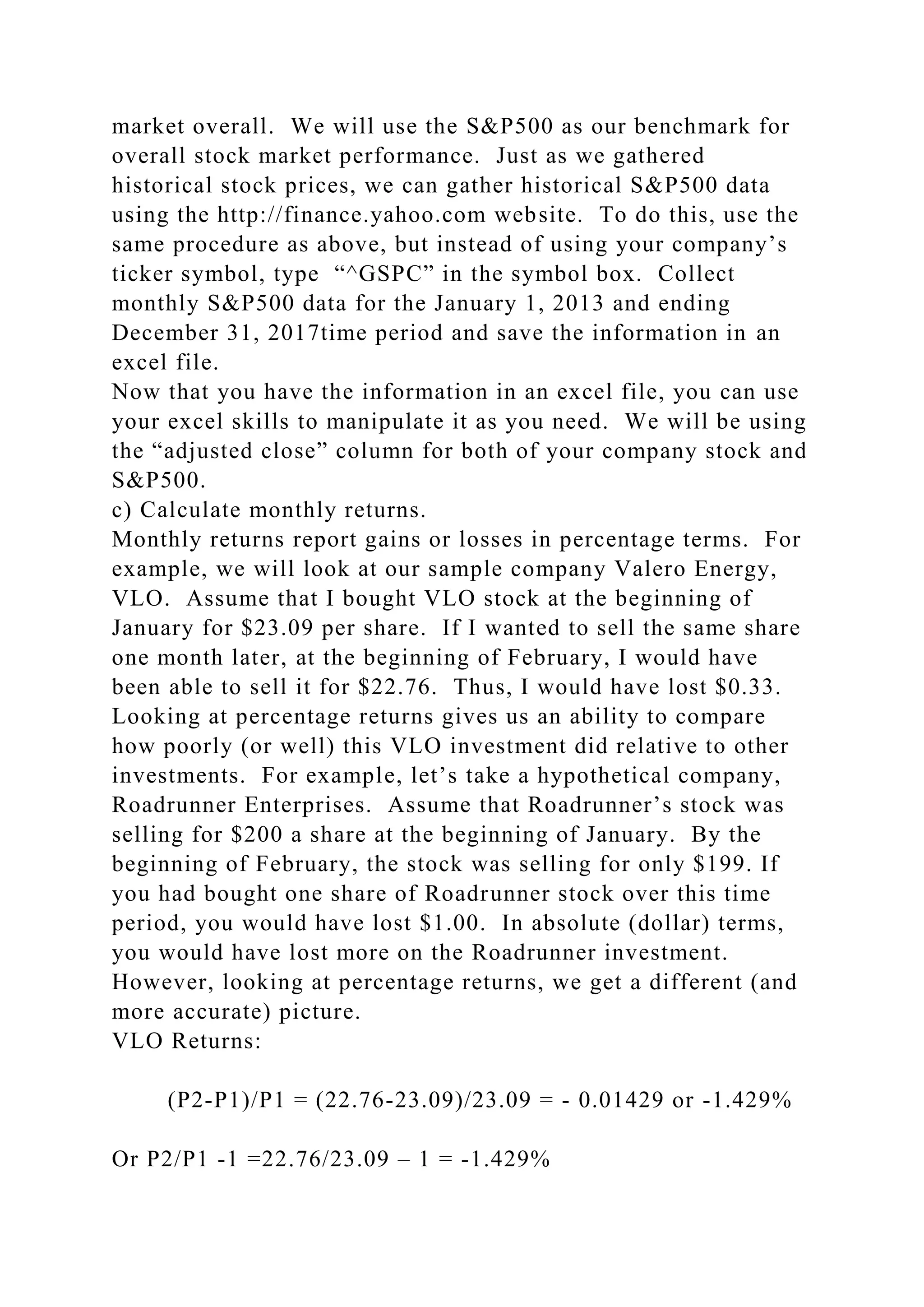 market overall. We will use the S&P500 as our benchmark for
overall stock market performance. Just as we gathered
historical stock prices, we can gather historical S&P500 data
using the http://finance.yahoo.com website. To do this, use the
same procedure as above, but instead of using your company’s
ticker symbol, type “^GSPC” in the symbol box. Collect
monthly S&P500 data for the January 1, 2013 and ending
December 31, 2017time period and save the information in an
excel file.
Now that you have the information in an excel file, you can use
your excel skills to manipulate it as you need. We will be using
the “adjusted close” column for both of your company stock and
S&P500.
c) Calculate monthly returns.
Monthly returns report gains or losses in percentage terms. For
example, we will look at our sample company Valero Energy,
VLO. Assume that I bought VLO stock at the beginning of
January for $23.09 per share. If I wanted to sell the same share
one month later, at the beginning of February, I would have
been able to sell it for $22.76. Thus, I would have lost $0.33.
Looking at percentage returns gives us an ability to compare
how poorly (or well) this VLO investment did relative to other
investments. For example, let’s take a hypothetical company,
Roadrunner Enterprises. Assume that Roadrunner’s stock was
selling for $200 a share at the beginning of January. By the
beginning of February, the stock was selling for only $199. If
you had bought one share of Roadrunner stock over this time
period, you would have lost $1.00. In absolute (dollar) terms,
you would have lost more on the Roadrunner investment.
However, looking at percentage returns, we get a different (and
more accurate) picture.
VLO Returns:
(P2-P1)/P1 = (22.76-23.09)/23.09 = - 0.01429 or -1.429%
Or P2/P1 -1 =22.76/23.09 – 1 = -1.429%
 
