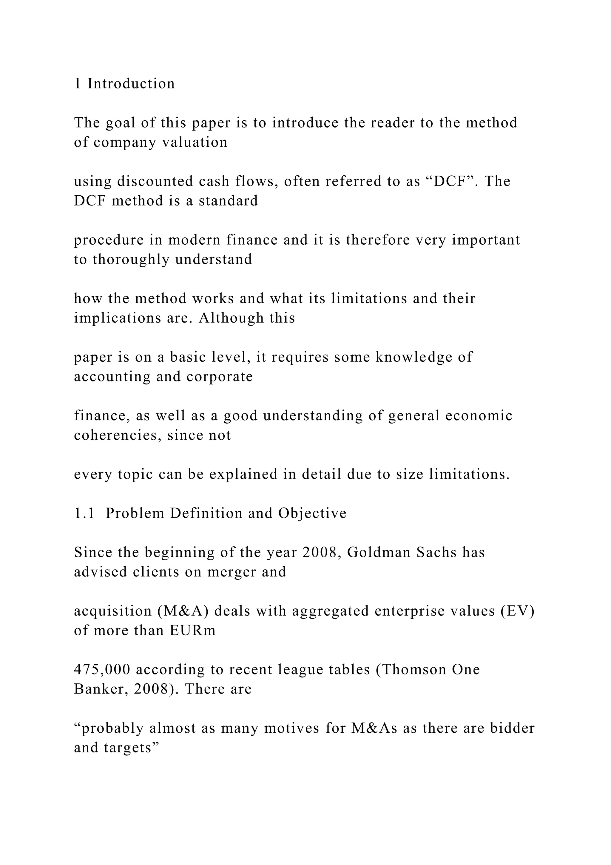 1 Introduction
The goal of this paper is to introduce the reader to the method
of company valuation
using discounted cash flows, often referred to as “DCF”. The
DCF method is a standard
procedure in modern finance and it is therefore very important
to thoroughly understand
how the method works and what its limitations and their
implications are. Although this
paper is on a basic level, it requires some knowledge of
accounting and corporate
finance, as well as a good understanding of general economic
coherencies, since not
every topic can be explained in detail due to size limitations.
1.1 Problem Definition and Objective
Since the beginning of the year 2008, Goldman Sachs has
advised clients on merger and
acquisition (M&A) deals with aggregated enterprise values (EV)
of more than EURm
475,000 according to recent league tables (Thomson One
Banker, 2008). There are
“probably almost as many motives for M&As as there are bidder
and targets”
 