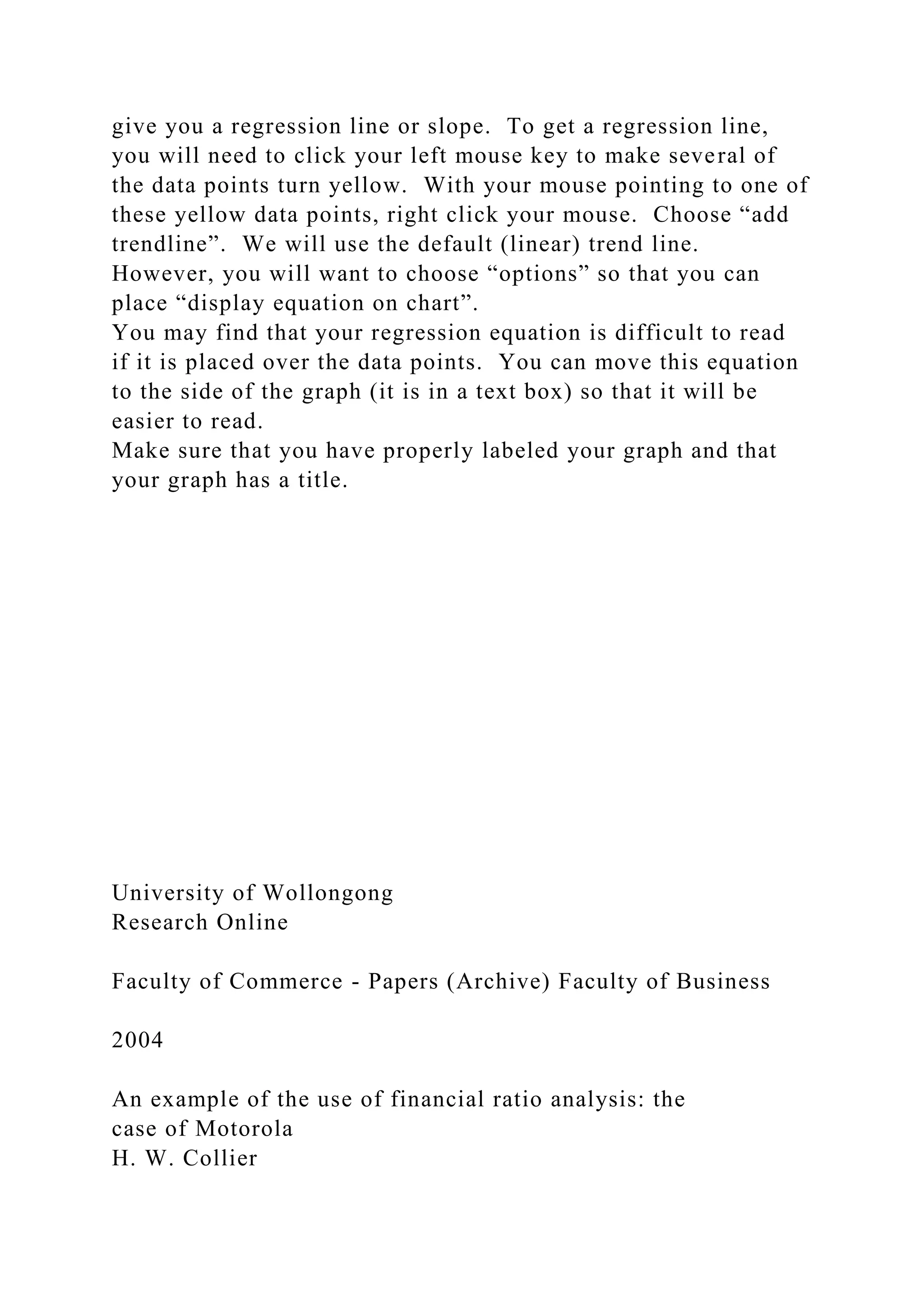 give you a regression line or slope. To get a regression line,
you will need to click your left mouse key to make several of
the data points turn yellow. With your mouse pointing to one of
these yellow data points, right click your mouse. Choose “add
trendline”. We will use the default (linear) trend line.
However, you will want to choose “options” so that you can
place “display equation on chart”.
You may find that your regression equation is difficult to read
if it is placed over the data points. You can move this equation
to the side of the graph (it is in a text box) so that it will be
easier to read.
Make sure that you have properly labeled your graph and that
your graph has a title.
University of Wollongong
Research Online
Faculty of Commerce - Papers (Archive) Faculty of Business
2004
An example of the use of financial ratio analysis: the
case of Motorola
H. W. Collier
 