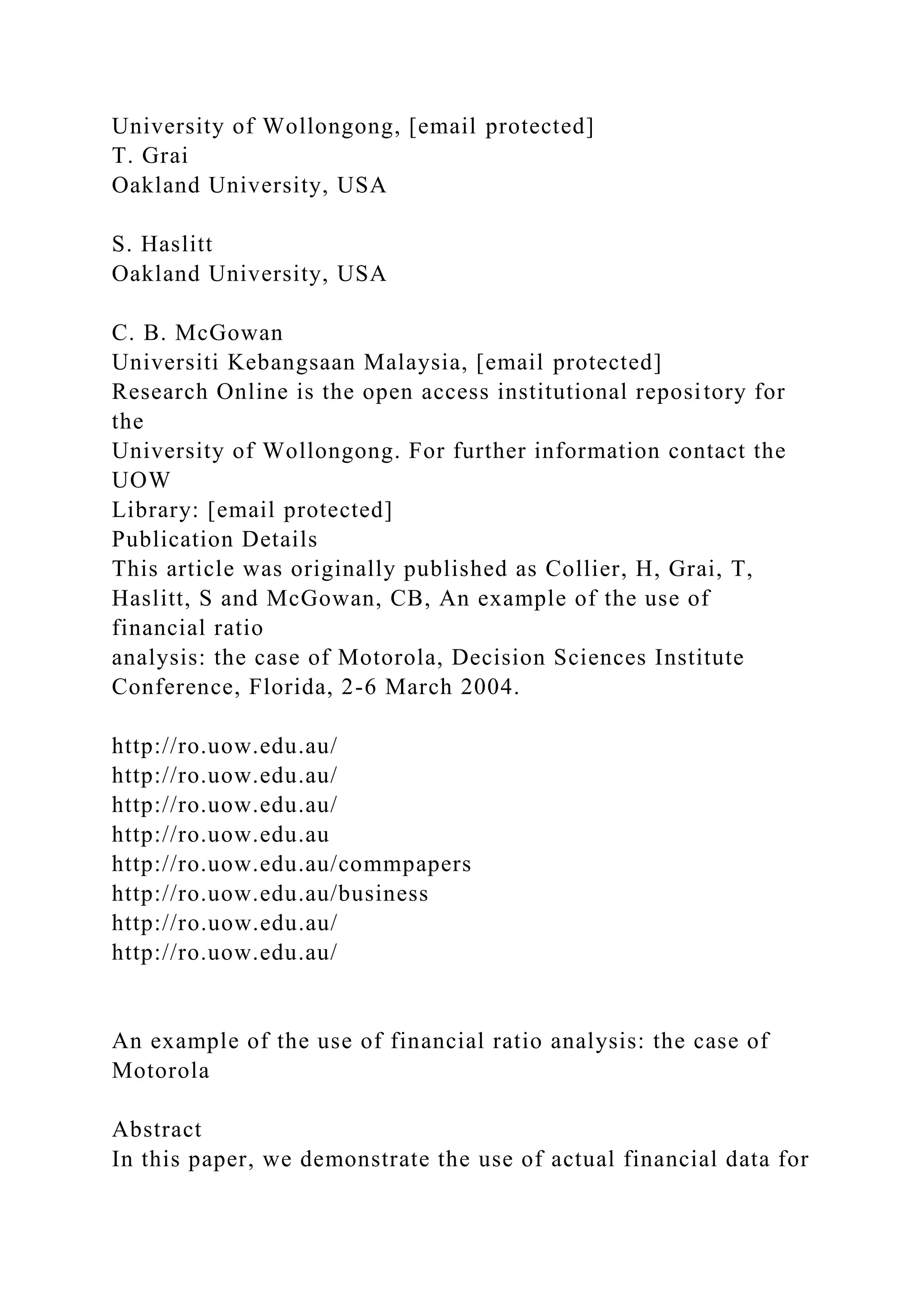 University of Wollongong, [email protected]
T. Grai
Oakland University, USA
S. Haslitt
Oakland University, USA
C. B. McGowan
Universiti Kebangsaan Malaysia, [email protected]
Research Online is the open access institutional repository for
the
University of Wollongong. For further information contact the
UOW
Library: [email protected]
Publication Details
This article was originally published as Collier, H, Grai, T,
Haslitt, S and McGowan, CB, An example of the use of
financial ratio
analysis: the case of Motorola, Decision Sciences Institute
Conference, Florida, 2-6 March 2004.
http://ro.uow.edu.au/
http://ro.uow.edu.au/
http://ro.uow.edu.au/
http://ro.uow.edu.au
http://ro.uow.edu.au/commpapers
http://ro.uow.edu.au/business
http://ro.uow.edu.au/
http://ro.uow.edu.au/
An example of the use of financial ratio analysis: the case of
Motorola
Abstract
In this paper, we demonstrate the use of actual financial data for
 