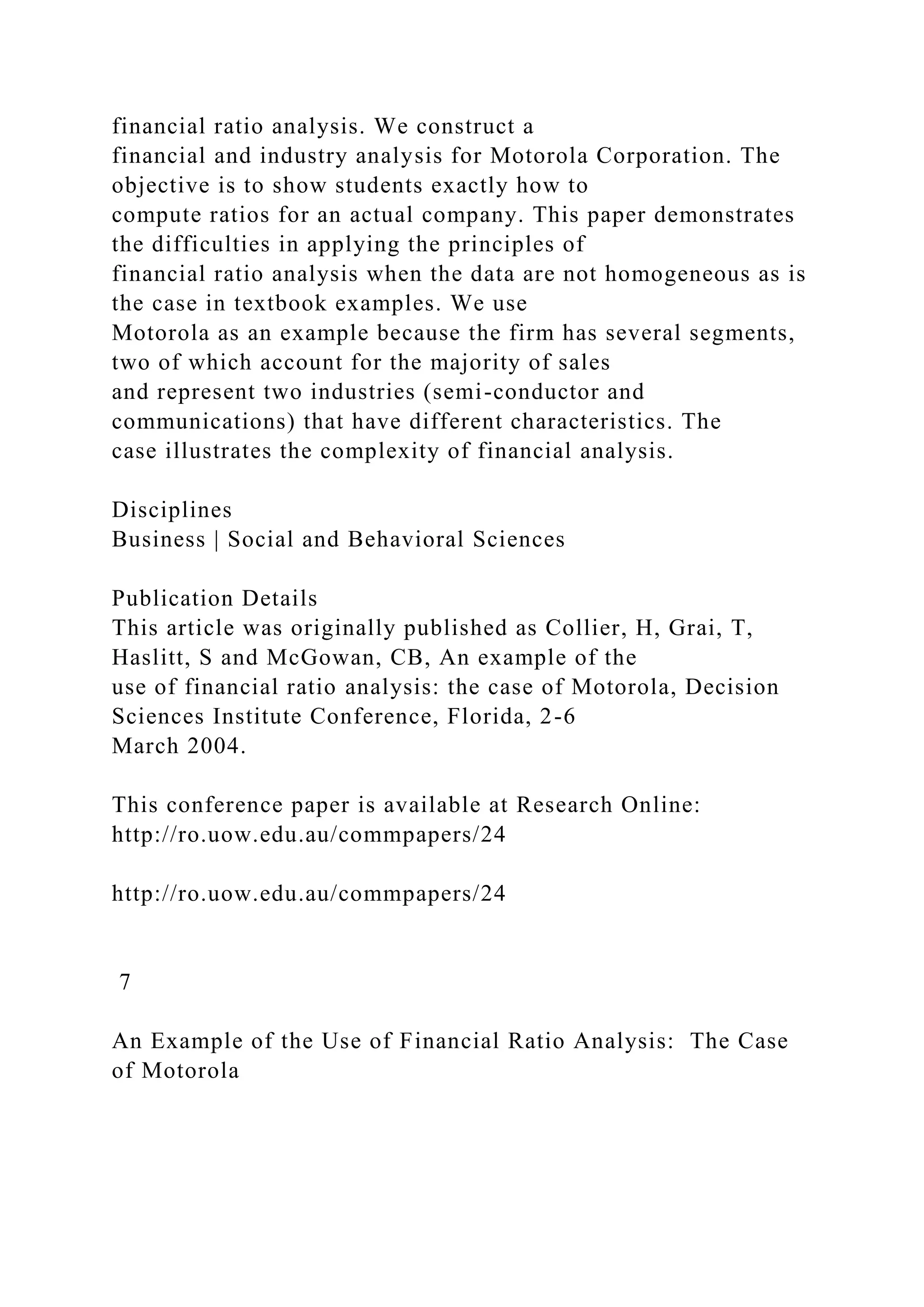 financial ratio analysis. We construct a
financial and industry analysis for Motorola Corporation. The
objective is to show students exactly how to
compute ratios for an actual company. This paper demonstrates
the difficulties in applying the principles of
financial ratio analysis when the data are not homogeneous as is
the case in textbook examples. We use
Motorola as an example because the firm has several segments,
two of which account for the majority of sales
and represent two industries (semi-conductor and
communications) that have different characteristics. The
case illustrates the complexity of financial analysis.
Disciplines
Business | Social and Behavioral Sciences
Publication Details
This article was originally published as Collier, H, Grai, T,
Haslitt, S and McGowan, CB, An example of the
use of financial ratio analysis: the case of Motorola, Decision
Sciences Institute Conference, Florida, 2-6
March 2004.
This conference paper is available at Research Online:
http://ro.uow.edu.au/commpapers/24
http://ro.uow.edu.au/commpapers/24
7
An Example of the Use of Financial Ratio Analysis: The Case
of Motorola
 