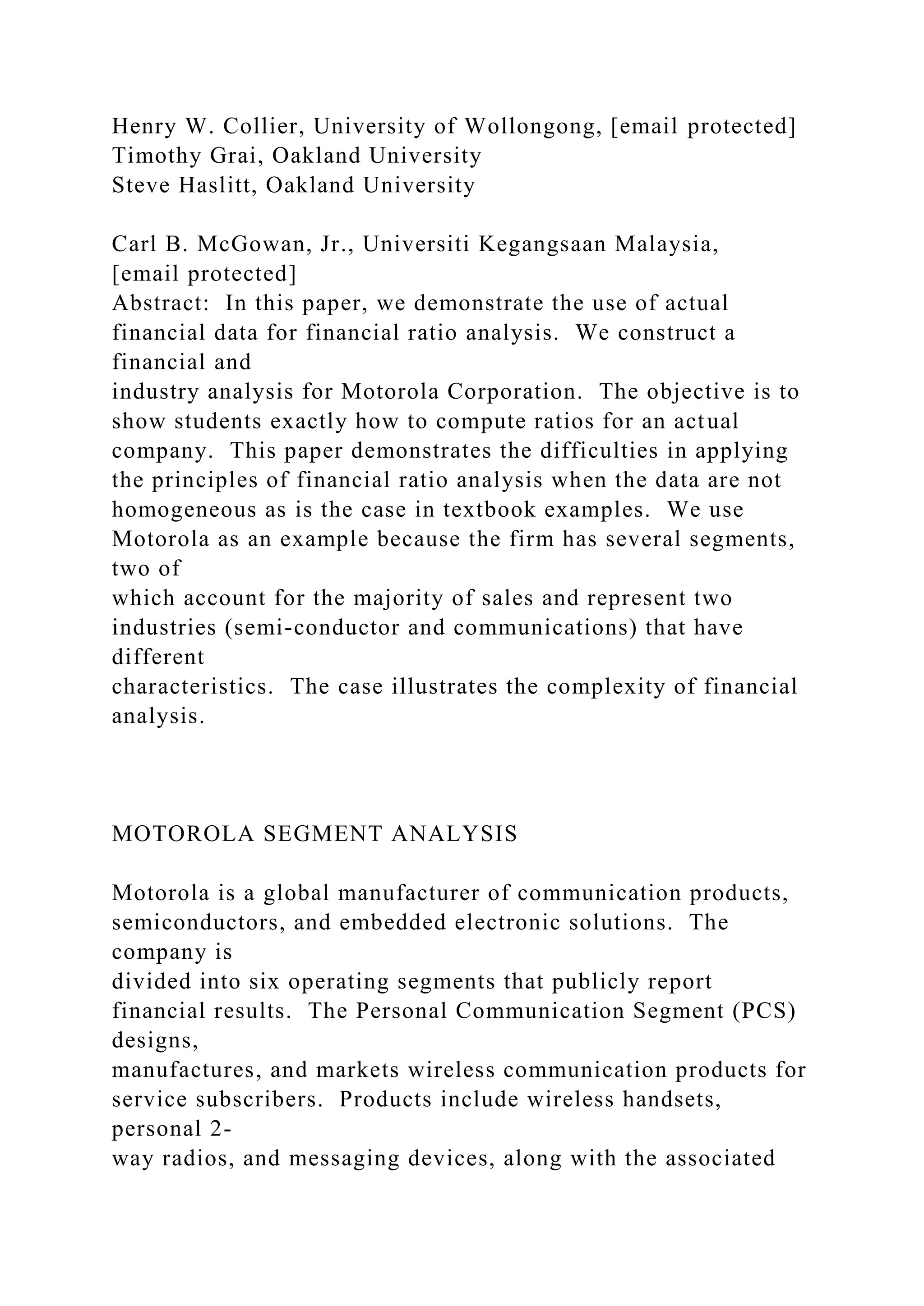 Henry W. Collier, University of Wollongong, [email protected]
Timothy Grai, Oakland University
Steve Haslitt, Oakland University
Carl B. McGowan, Jr., Universiti Kegangsaan Malaysia,
[email protected]
Abstract: In this paper, we demonstrate the use of actual
financial data for financial ratio analysis. We construct a
financial and
industry analysis for Motorola Corporation. The objective is to
show students exactly how to compute ratios for an actual
company. This paper demonstrates the difficulties in applying
the principles of financial ratio analysis when the data are not
homogeneous as is the case in textbook examples. We use
Motorola as an example because the firm has several segments,
two of
which account for the majority of sales and represent two
industries (semi-conductor and communications) that have
different
characteristics. The case illustrates the complexity of financial
analysis.
MOTOROLA SEGMENT ANALYSIS
Motorola is a global manufacturer of communication products,
semiconductors, and embedded electronic solutions. The
company is
divided into six operating segments that publicly report
financial results. The Personal Communication Segment (PCS)
designs,
manufactures, and markets wireless communication products for
service subscribers. Products include wireless handsets,
personal 2-
way radios, and messaging devices, along with the associated
 
