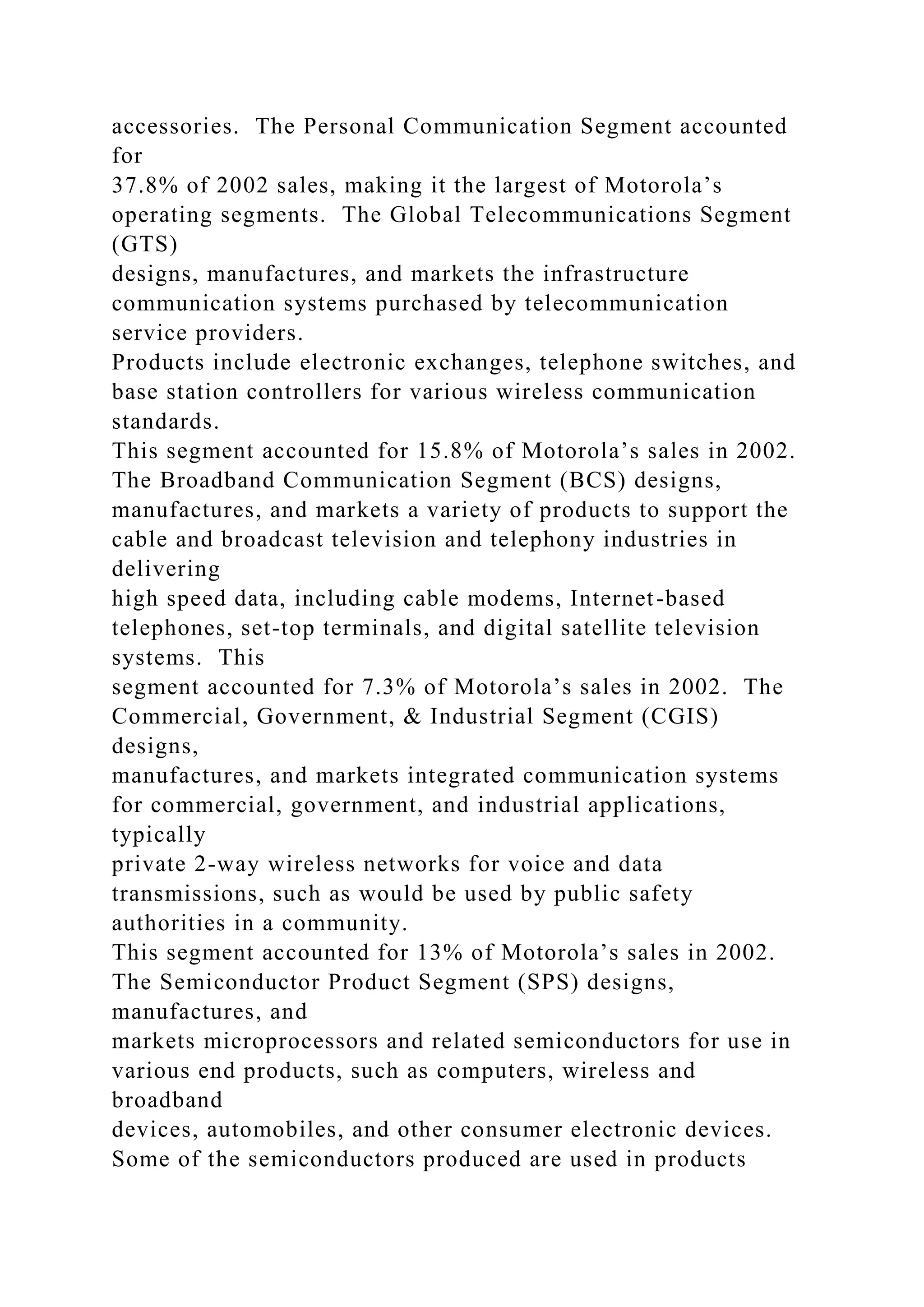 accessories. The Personal Communication Segment accounted
for
37.8% of 2002 sales, making it the largest of Motorola’s
operating segments. The Global Telecommunications Segment
(GTS)
designs, manufactures, and markets the infrastructure
communication systems purchased by telecommunication
service providers.
Products include electronic exchanges, telephone switches, and
base station controllers for various wireless communication
standards.
This segment accounted for 15.8% of Motorola’s sales in 2002.
The Broadband Communication Segment (BCS) designs,
manufactures, and markets a variety of products to support the
cable and broadcast television and telephony industries in
delivering
high speed data, including cable modems, Internet-based
telephones, set-top terminals, and digital satellite television
systems. This
segment accounted for 7.3% of Motorola’s sales in 2002. The
Commercial, Government, & Industrial Segment (CGIS)
designs,
manufactures, and markets integrated communication systems
for commercial, government, and industrial applications,
typically
private 2-way wireless networks for voice and data
transmissions, such as would be used by public safety
authorities in a community.
This segment accounted for 13% of Motorola’s sales in 2002.
The Semiconductor Product Segment (SPS) designs,
manufactures, and
markets microprocessors and related semiconductors for use in
various end products, such as computers, wireless and
broadband
devices, automobiles, and other consumer electronic devices.
Some of the semiconductors produced are used in products
 