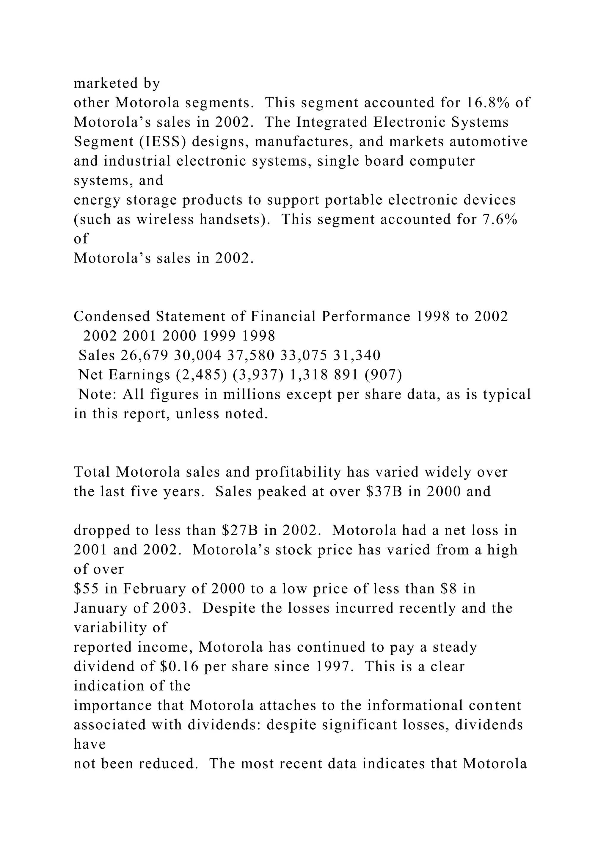 marketed by
other Motorola segments. This segment accounted for 16.8% of
Motorola’s sales in 2002. The Integrated Electronic Systems
Segment (IESS) designs, manufactures, and markets automotive
and industrial electronic systems, single board computer
systems, and
energy storage products to support portable electronic devices
(such as wireless handsets). This segment accounted for 7.6%
of
Motorola’s sales in 2002.
Condensed Statement of Financial Performance 1998 to 2002
2002 2001 2000 1999 1998
Sales 26,679 30,004 37,580 33,075 31,340
Net Earnings (2,485) (3,937) 1,318 891 (907)
Note: All figures in millions except per share data, as is typical
in this report, unless noted.
Total Motorola sales and profitability has varied widely over
the last five years. Sales peaked at over $37B in 2000 and
dropped to less than $27B in 2002. Motorola had a net loss in
2001 and 2002. Motorola’s stock price has varied from a high
of over
$55 in February of 2000 to a low price of less than $8 in
January of 2003. Despite the losses incurred recently and the
variability of
reported income, Motorola has continued to pay a steady
dividend of $0.16 per share since 1997. This is a clear
indication of the
importance that Motorola attaches to the informational content
associated with dividends: despite significant losses, dividends
have
not been reduced. The most recent data indicates that Motorola
 