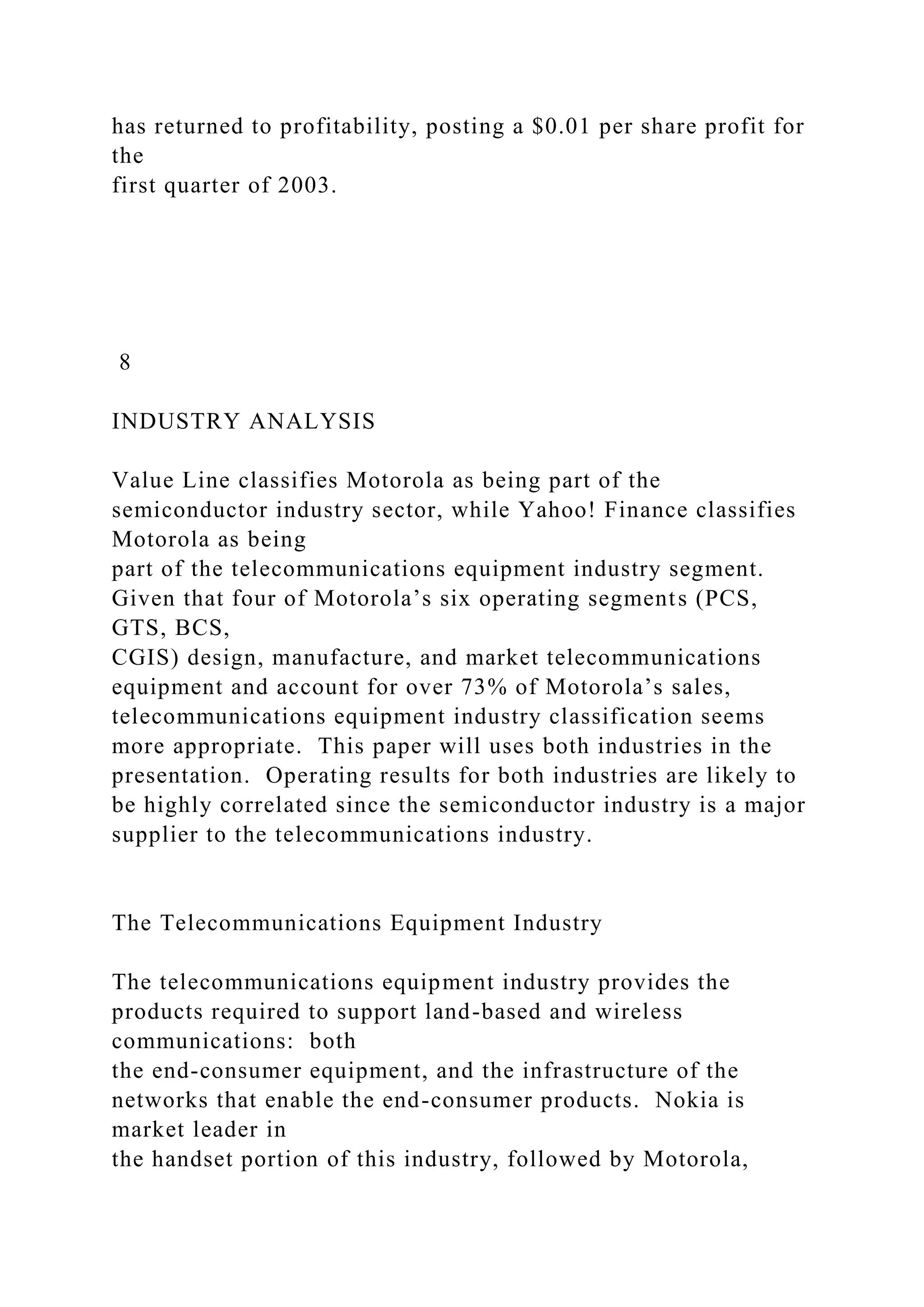 has returned to profitability, posting a $0.01 per share profit for
the
first quarter of 2003.
8
INDUSTRY ANALYSIS
Value Line classifies Motorola as being part of the
semiconductor industry sector, while Yahoo! Finance classifies
Motorola as being
part of the telecommunications equipment industry segment.
Given that four of Motorola’s six operating segments (PCS,
GTS, BCS,
CGIS) design, manufacture, and market telecommunications
equipment and account for over 73% of Motorola’s sales,
telecommunications equipment industry classification seems
more appropriate. This paper will uses both industries in the
presentation. Operating results for both industries are likely to
be highly correlated since the semiconductor industry is a major
supplier to the telecommunications industry.
The Telecommunications Equipment Industry
The telecommunications equipment industry provides the
products required to support land-based and wireless
communications: both
the end-consumer equipment, and the infrastructure of the
networks that enable the end-consumer products. Nokia is
market leader in
the handset portion of this industry, followed by Motorola,
 