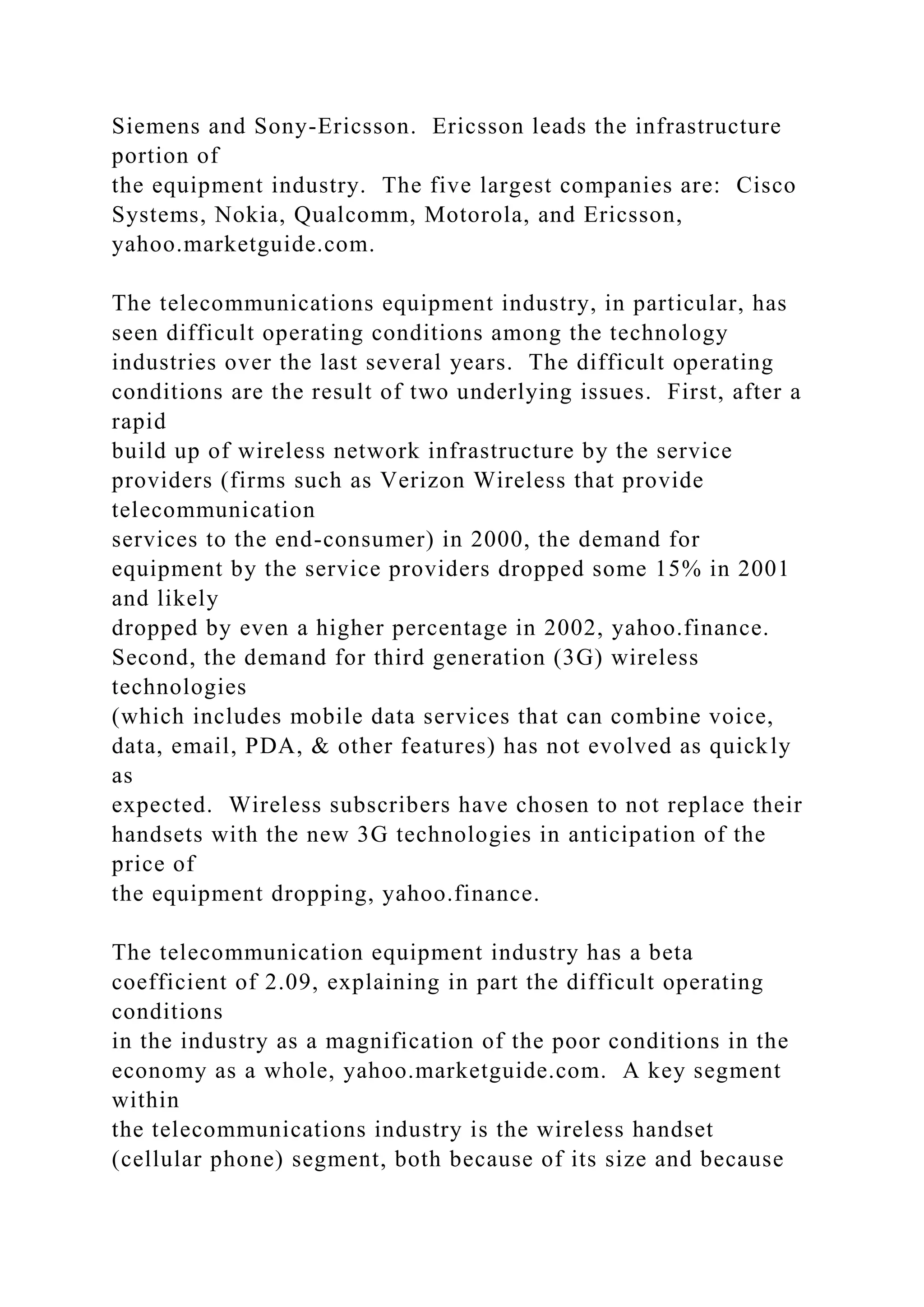 Siemens and Sony-Ericsson. Ericsson leads the infrastructure
portion of
the equipment industry. The five largest companies are: Cisco
Systems, Nokia, Qualcomm, Motorola, and Ericsson,
yahoo.marketguide.com.
The telecommunications equipment industry, in particular, has
seen difficult operating conditions among the technology
industries over the last several years. The difficult operating
conditions are the result of two underlying issues. First, after a
rapid
build up of wireless network infrastructure by the service
providers (firms such as Verizon Wireless that provide
telecommunication
services to the end-consumer) in 2000, the demand for
equipment by the service providers dropped some 15% in 2001
and likely
dropped by even a higher percentage in 2002, yahoo.finance.
Second, the demand for third generation (3G) wireless
technologies
(which includes mobile data services that can combine voice,
data, email, PDA, & other features) has not evolved as quickly
as
expected. Wireless subscribers have chosen to not replace their
handsets with the new 3G technologies in anticipation of the
price of
the equipment dropping, yahoo.finance.
The telecommunication equipment industry has a beta
coefficient of 2.09, explaining in part the difficult operating
conditions
in the industry as a magnification of the poor conditions in the
economy as a whole, yahoo.marketguide.com. A key segment
within
the telecommunications industry is the wireless handset
(cellular phone) segment, both because of its size and because
 