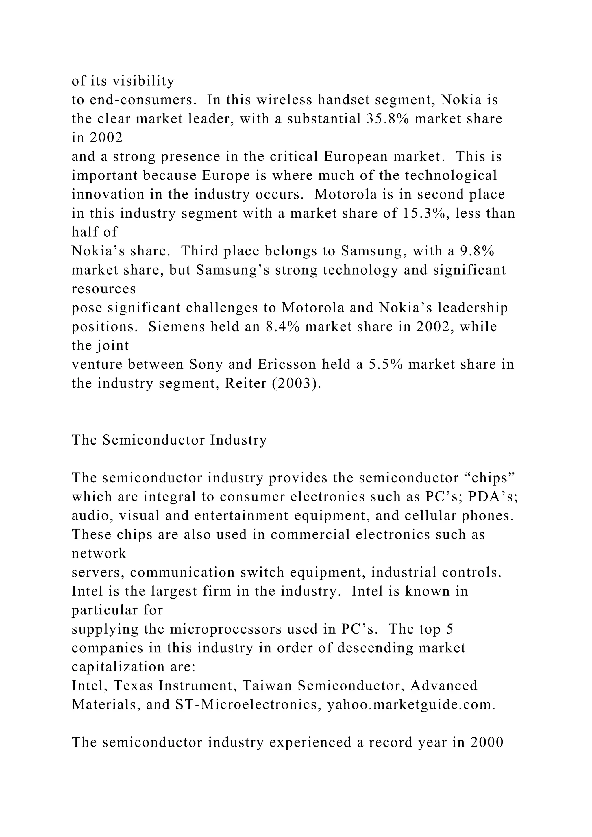 of its visibility
to end-consumers. In this wireless handset segment, Nokia is
the clear market leader, with a substantial 35.8% market share
in 2002
and a strong presence in the critical European market. This is
important because Europe is where much of the technological
innovation in the industry occurs. Motorola is in second place
in this industry segment with a market share of 15.3%, less than
half of
Nokia’s share. Third place belongs to Samsung, with a 9.8%
market share, but Samsung’s strong technology and significant
resources
pose significant challenges to Motorola and Nokia’s leadership
positions. Siemens held an 8.4% market share in 2002, while
the joint
venture between Sony and Ericsson held a 5.5% market share in
the industry segment, Reiter (2003).
The Semiconductor Industry
The semiconductor industry provides the semiconductor “chips”
which are integral to consumer electronics such as PC’s; PDA’s;
audio, visual and entertainment equipment, and cellular phones.
These chips are also used in commercial electronics such as
network
servers, communication switch equipment, industrial controls.
Intel is the largest firm in the industry. Intel is known in
particular for
supplying the microprocessors used in PC’s. The top 5
companies in this industry in order of descending market
capitalization are:
Intel, Texas Instrument, Taiwan Semiconductor, Advanced
Materials, and ST-Microelectronics, yahoo.marketguide.com.
The semiconductor industry experienced a record year in 2000
 