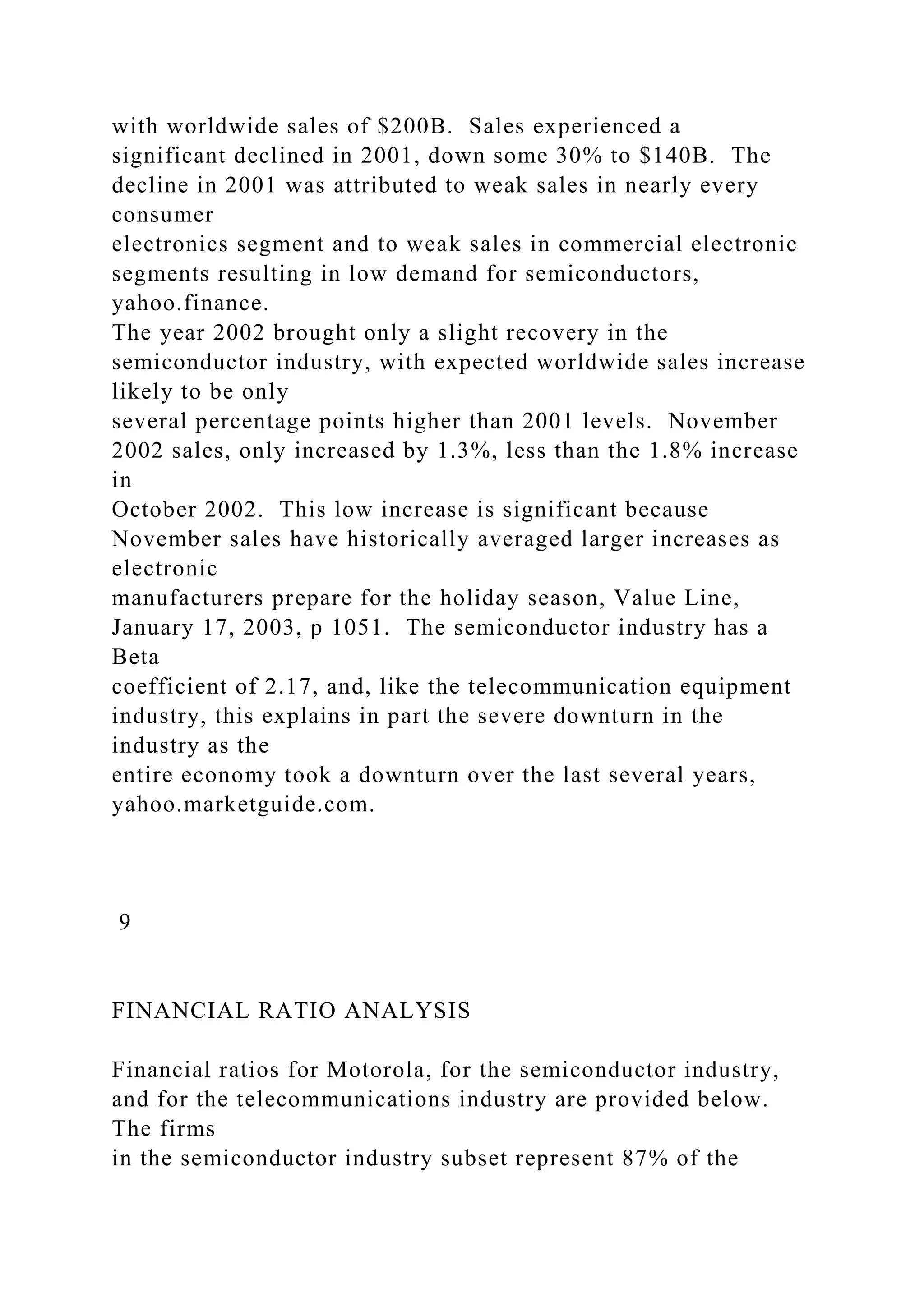 with worldwide sales of $200B. Sales experienced a
significant declined in 2001, down some 30% to $140B. The
decline in 2001 was attributed to weak sales in nearly every
consumer
electronics segment and to weak sales in commercial electronic
segments resulting in low demand for semiconductors,
yahoo.finance.
The year 2002 brought only a slight recovery in the
semiconductor industry, with expected worldwide sales increase
likely to be only
several percentage points higher than 2001 levels. November
2002 sales, only increased by 1.3%, less than the 1.8% increase
in
October 2002. This low increase is significant because
November sales have historically averaged larger increases as
electronic
manufacturers prepare for the holiday season, Value Line,
January 17, 2003, p 1051. The semiconductor industry has a
Beta
coefficient of 2.17, and, like the telecommunication equipment
industry, this explains in part the severe downturn in the
industry as the
entire economy took a downturn over the last several years,
yahoo.marketguide.com.
9
FINANCIAL RATIO ANALYSIS
Financial ratios for Motorola, for the semiconductor industry,
and for the telecommunications industry are provided below.
The firms
in the semiconductor industry subset represent 87% of the
 