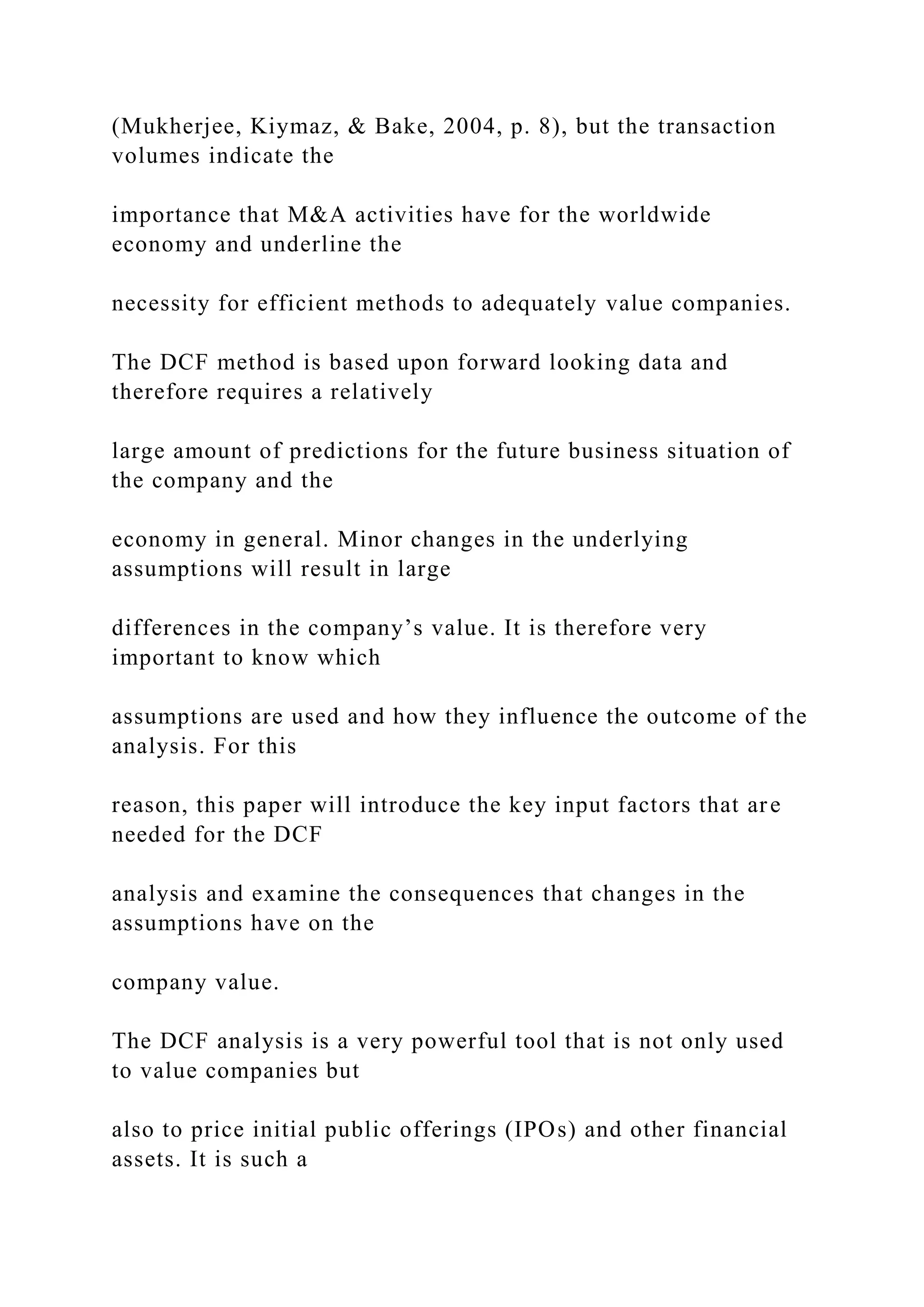 (Mukherjee, Kiymaz, & Bake, 2004, p. 8), but the transaction
volumes indicate the
importance that M&A activities have for the worldwide
economy and underline the
necessity for efficient methods to adequately value companies.
The DCF method is based upon forward looking data and
therefore requires a relatively
large amount of predictions for the future business situation of
the company and the
economy in general. Minor changes in the underlying
assumptions will result in large
differences in the company’s value. It is therefore very
important to know which
assumptions are used and how they influence the outcome of the
analysis. For this
reason, this paper will introduce the key input factors that are
needed for the DCF
analysis and examine the consequences that changes in the
assumptions have on the
company value.
The DCF analysis is a very powerful tool that is not only used
to value companies but
also to price initial public offerings (IPOs) and other financial
assets. It is such a
 