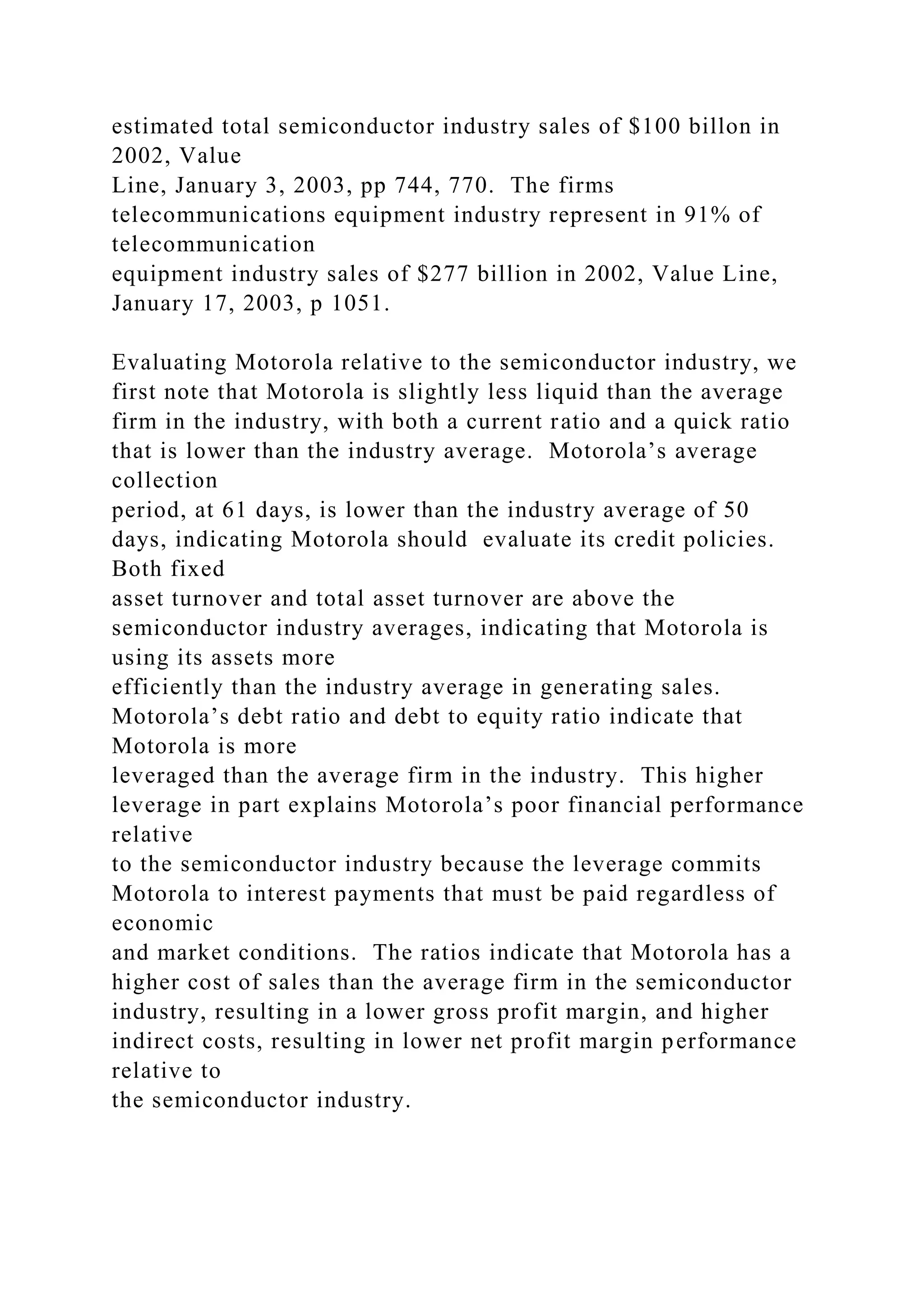 estimated total semiconductor industry sales of $100 billon in
2002, Value
Line, January 3, 2003, pp 744, 770. The firms
telecommunications equipment industry represent in 91% of
telecommunication
equipment industry sales of $277 billion in 2002, Value Line,
January 17, 2003, p 1051.
Evaluating Motorola relative to the semiconductor industry, we
first note that Motorola is slightly less liquid than the average
firm in the industry, with both a current ratio and a quick ratio
that is lower than the industry average. Motorola’s average
collection
period, at 61 days, is lower than the industry average of 50
days, indicating Motorola should evaluate its credit policies.
Both fixed
asset turnover and total asset turnover are above the
semiconductor industry averages, indicating that Motorola is
using its assets more
efficiently than the industry average in generating sales.
Motorola’s debt ratio and debt to equity ratio indicate that
Motorola is more
leveraged than the average firm in the industry. This higher
leverage in part explains Motorola’s poor financial performance
relative
to the semiconductor industry because the leverage commits
Motorola to interest payments that must be paid regardless of
economic
and market conditions. The ratios indicate that Motorola has a
higher cost of sales than the average firm in the semiconductor
industry, resulting in a lower gross profit margin, and higher
indirect costs, resulting in lower net profit margin performance
relative to
the semiconductor industry.
 