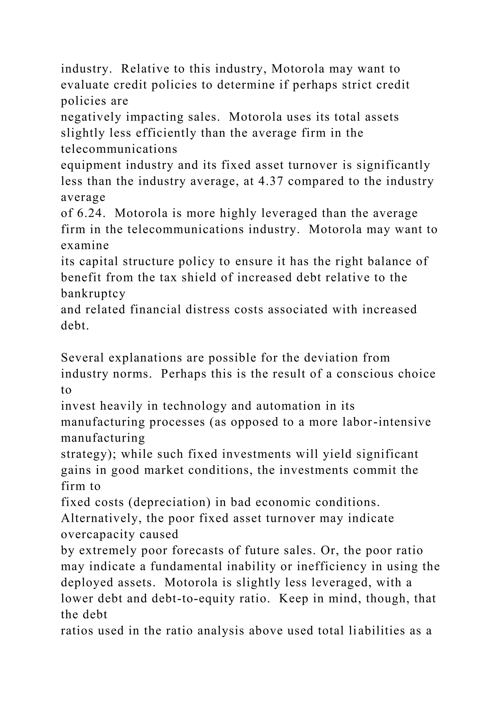 industry. Relative to this industry, Motorola may want to
evaluate credit policies to determine if perhaps strict credit
policies are
negatively impacting sales. Motorola uses its total assets
slightly less efficiently than the average firm in the
telecommunications
equipment industry and its fixed asset turnover is significantly
less than the industry average, at 4.37 compared to the industry
average
of 6.24. Motorola is more highly leveraged than the average
firm in the telecommunications industry. Motorola may want to
examine
its capital structure policy to ensure it has the right balance of
benefit from the tax shield of increased debt relative to the
bankruptcy
and related financial distress costs associated with increased
debt.
Several explanations are possible for the deviation from
industry norms. Perhaps this is the result of a conscious choice
to
invest heavily in technology and automation in its
manufacturing processes (as opposed to a more labor-intensive
manufacturing
strategy); while such fixed investments will yield significant
gains in good market conditions, the investments commit the
firm to
fixed costs (depreciation) in bad economic conditions.
Alternatively, the poor fixed asset turnover may indicate
overcapacity caused
by extremely poor forecasts of future sales. Or, the poor ratio
may indicate a fundamental inability or inefficiency in using the
deployed assets. Motorola is slightly less leveraged, with a
lower debt and debt-to-equity ratio. Keep in mind, though, that
the debt
ratios used in the ratio analysis above used total liabilities as a
 