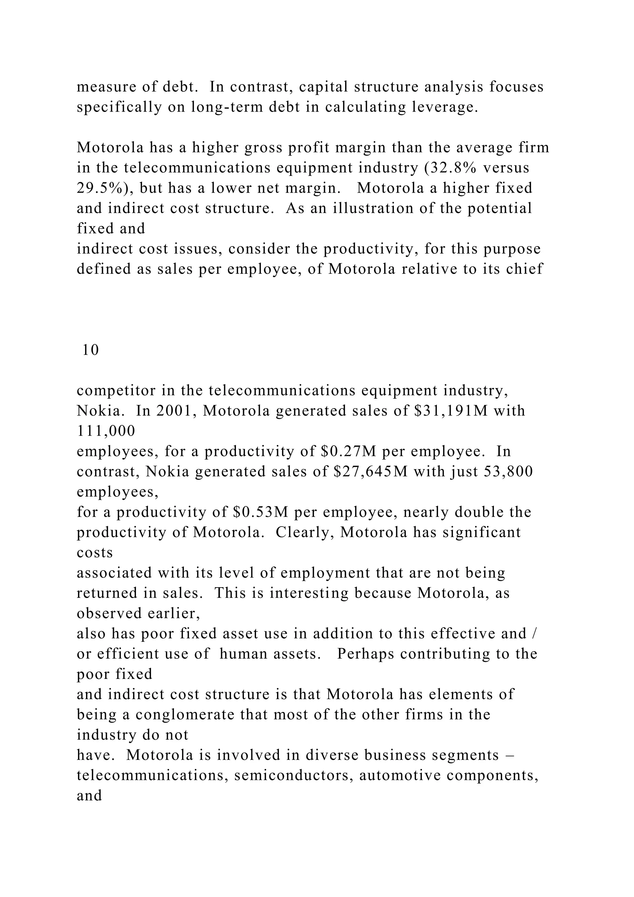 measure of debt. In contrast, capital structure analysis focuses
specifically on long-term debt in calculating leverage.
Motorola has a higher gross profit margin than the average firm
in the telecommunications equipment industry (32.8% versus
29.5%), but has a lower net margin. Motorola a higher fixed
and indirect cost structure. As an illustration of the potential
fixed and
indirect cost issues, consider the productivity, for this purpose
defined as sales per employee, of Motorola relative to its chief
10
competitor in the telecommunications equipment industry,
Nokia. In 2001, Motorola generated sales of $31,191M with
111,000
employees, for a productivity of $0.27M per employee. In
contrast, Nokia generated sales of $27,645M with just 53,800
employees,
for a productivity of $0.53M per employee, nearly double the
productivity of Motorola. Clearly, Motorola has significant
costs
associated with its level of employment that are not being
returned in sales. This is interesting because Motorola, as
observed earlier,
also has poor fixed asset use in addition to this effective and /
or efficient use of human assets. Perhaps contributing to the
poor fixed
and indirect cost structure is that Motorola has elements of
being a conglomerate that most of the other firms in the
industry do not
have. Motorola is involved in diverse business segments –
telecommunications, semiconductors, automotive components,
and
 