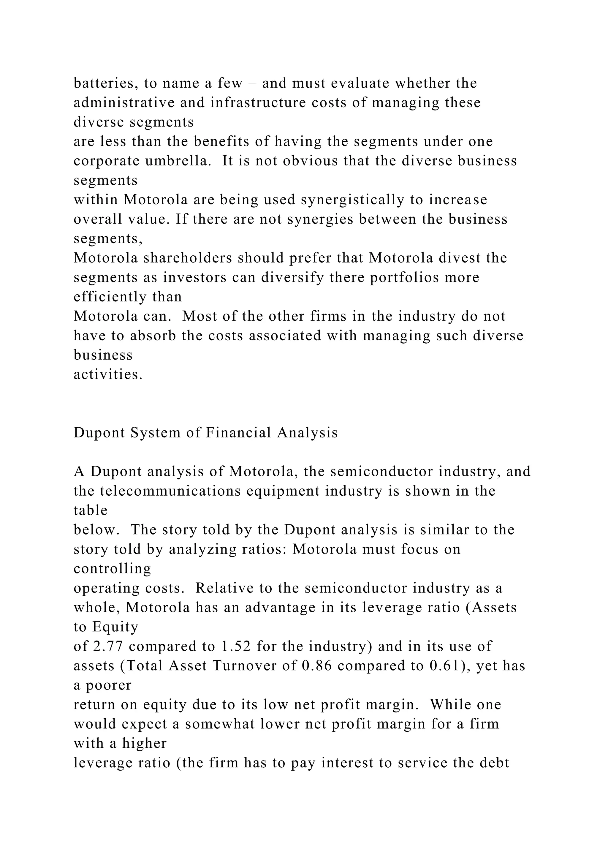 batteries, to name a few – and must evaluate whether the
administrative and infrastructure costs of managing these
diverse segments
are less than the benefits of having the segments under one
corporate umbrella. It is not obvious that the diverse business
segments
within Motorola are being used synergistically to increase
overall value. If there are not synergies between the business
segments,
Motorola shareholders should prefer that Motorola divest the
segments as investors can diversify there portfolios more
efficiently than
Motorola can. Most of the other firms in the industry do not
have to absorb the costs associated with managing such diverse
business
activities.
Dupont System of Financial Analysis
A Dupont analysis of Motorola, the semiconductor industry, and
the telecommunications equipment industry is shown in the
table
below. The story told by the Dupont analysis is similar to the
story told by analyzing ratios: Motorola must focus on
controlling
operating costs. Relative to the semiconductor industry as a
whole, Motorola has an advantage in its leverage ratio (Assets
to Equity
of 2.77 compared to 1.52 for the industry) and in its use of
assets (Total Asset Turnover of 0.86 compared to 0.61), yet has
a poorer
return on equity due to its low net profit margin. While one
would expect a somewhat lower net profit margin for a firm
with a higher
leverage ratio (the firm has to pay interest to service the debt
 