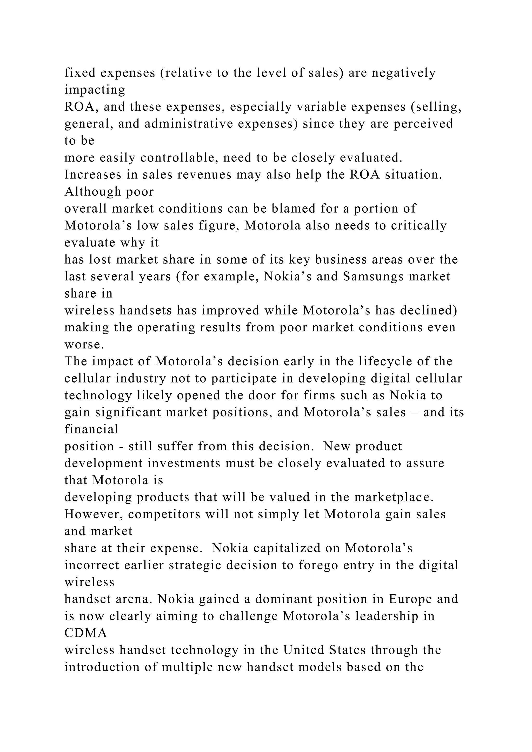 fixed expenses (relative to the level of sales) are negatively
impacting
ROA, and these expenses, especially variable expenses (selling,
general, and administrative expenses) since they are perceived
to be
more easily controllable, need to be closely evaluated.
Increases in sales revenues may also help the ROA situation.
Although poor
overall market conditions can be blamed for a portion of
Motorola’s low sales figure, Motorola also needs to critically
evaluate why it
has lost market share in some of its key business areas over the
last several years (for example, Nokia’s and Samsungs market
share in
wireless handsets has improved while Motorola’s has declined)
making the operating results from poor market conditions even
worse.
The impact of Motorola’s decision early in the lifecycle of the
cellular industry not to participate in developing digital cellular
technology likely opened the door for firms such as Nokia to
gain significant market positions, and Motorola’s sales – and its
financial
position - still suffer from this decision. New product
development investments must be closely evaluated to assure
that Motorola is
developing products that will be valued in the marketplace.
However, competitors will not simply let Motorola gain sales
and market
share at their expense. Nokia capitalized on Motorola’s
incorrect earlier strategic decision to forego entry in the digital
wireless
handset arena. Nokia gained a dominant position in Europe and
is now clearly aiming to challenge Motorola’s leadership in
CDMA
wireless handset technology in the United States through the
introduction of multiple new handset models based on the
 
