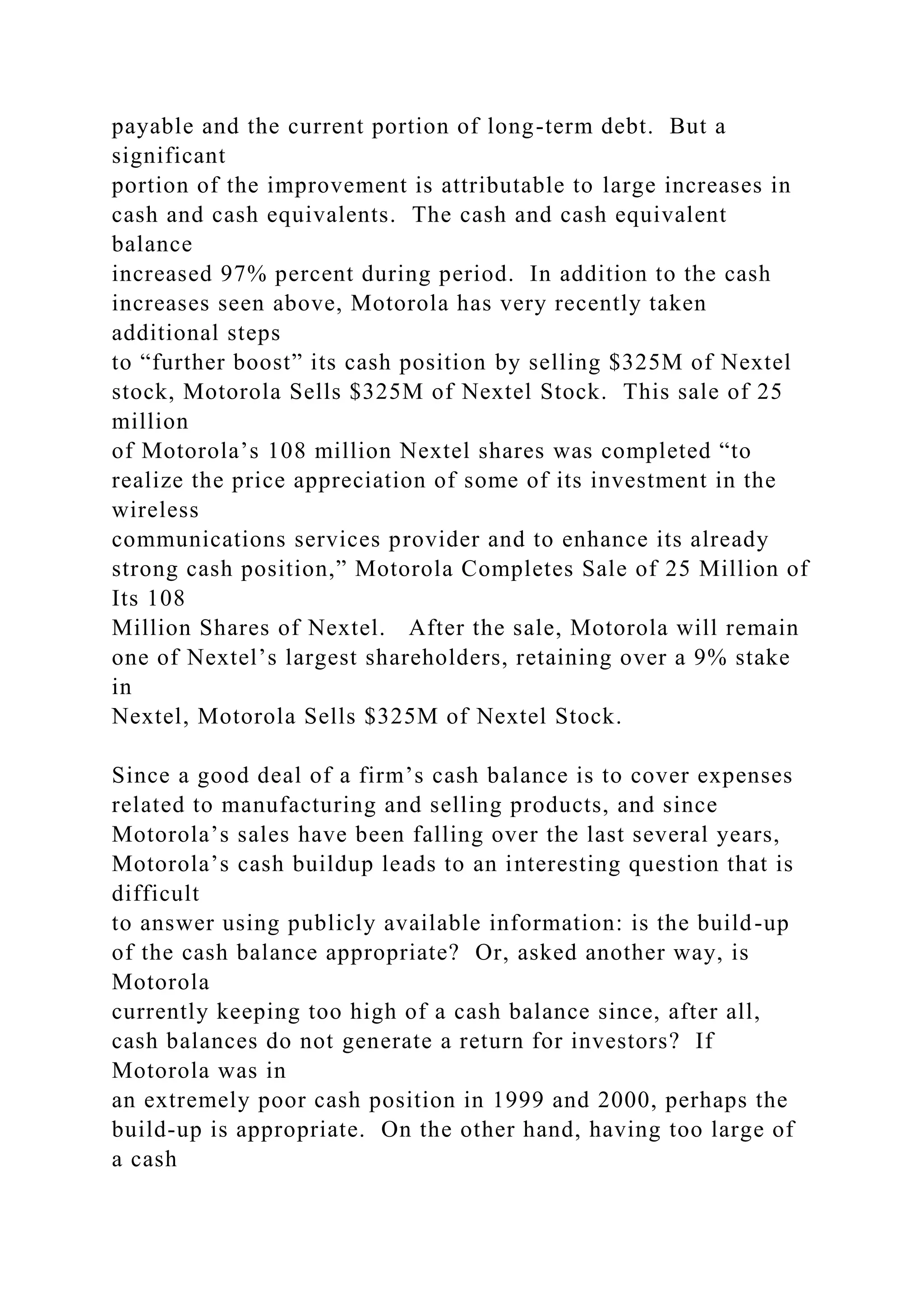 payable and the current portion of long-term debt. But a
significant
portion of the improvement is attributable to large increases in
cash and cash equivalents. The cash and cash equivalent
balance
increased 97% percent during period. In addition to the cash
increases seen above, Motorola has very recently taken
additional steps
to “further boost” its cash position by selling $325M of Nextel
stock, Motorola Sells $325M of Nextel Stock. This sale of 25
million
of Motorola’s 108 million Nextel shares was completed “to
realize the price appreciation of some of its investment in the
wireless
communications services provider and to enhance its already
strong cash position,” Motorola Completes Sale of 25 Million of
Its 108
Million Shares of Nextel. After the sale, Motorola will remain
one of Nextel’s largest shareholders, retaining over a 9% stake
in
Nextel, Motorola Sells $325M of Nextel Stock.
Since a good deal of a firm’s cash balance is to cover expenses
related to manufacturing and selling products, and since
Motorola’s sales have been falling over the last several years,
Motorola’s cash buildup leads to an interesting question that is
difficult
to answer using publicly available information: is the build-up
of the cash balance appropriate? Or, asked another way, is
Motorola
currently keeping too high of a cash balance since, after all,
cash balances do not generate a return for investors? If
Motorola was in
an extremely poor cash position in 1999 and 2000, perhaps the
build-up is appropriate. On the other hand, having too large of
a cash
 