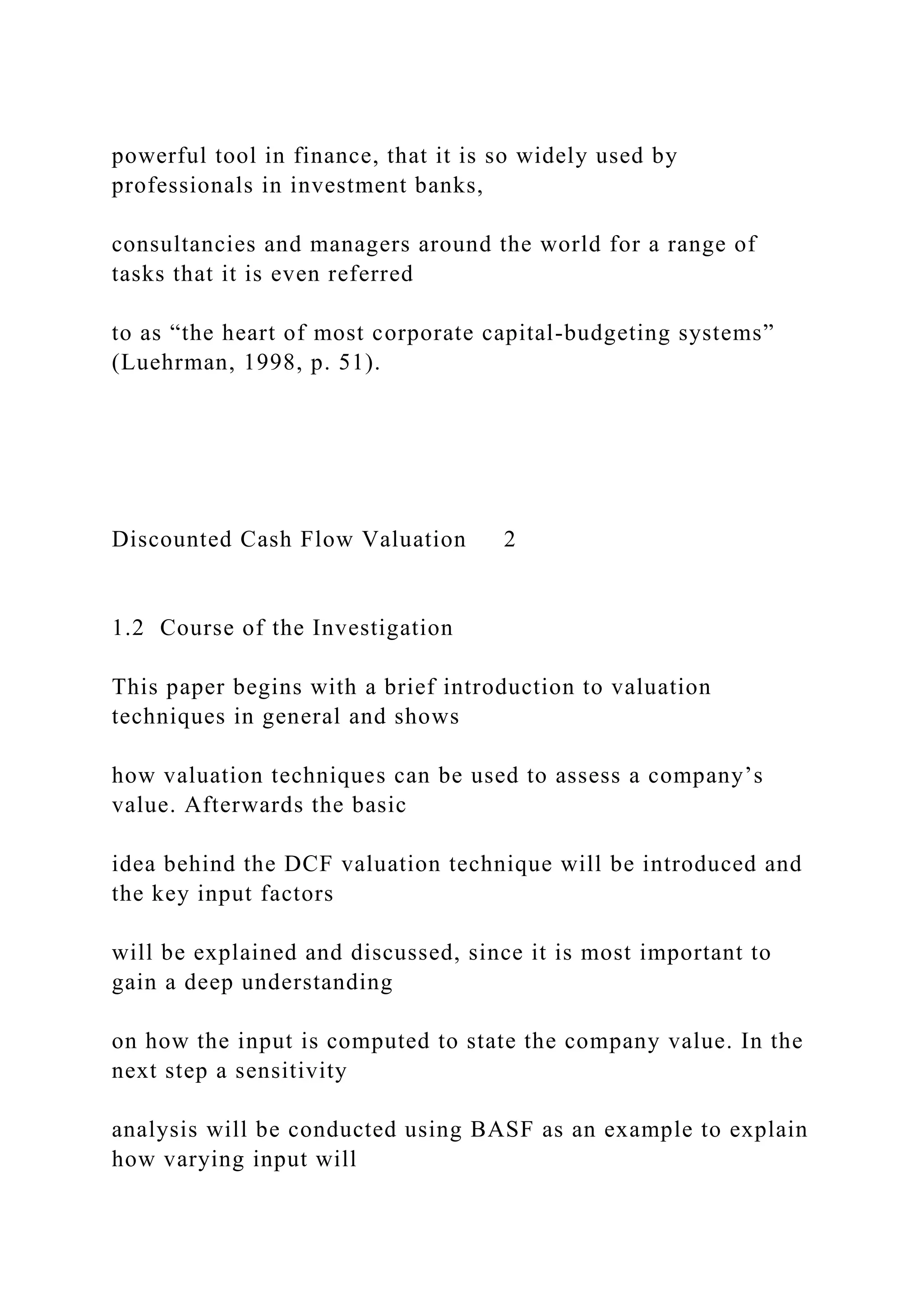 powerful tool in finance, that it is so widely used by
professionals in investment banks,
consultancies and managers around the world for a range of
tasks that it is even referred
to as “the heart of most corporate capital-budgeting systems”
(Luehrman, 1998, p. 51).
Discounted Cash Flow Valuation 2
1.2 Course of the Investigation
This paper begins with a brief introduction to valuation
techniques in general and shows
how valuation techniques can be used to assess a company’s
value. Afterwards the basic
idea behind the DCF valuation technique will be introduced and
the key input factors
will be explained and discussed, since it is most important to
gain a deep understanding
on how the input is computed to state the company value. In the
next step a sensitivity
analysis will be conducted using BASF as an example to explain
how varying input will
 