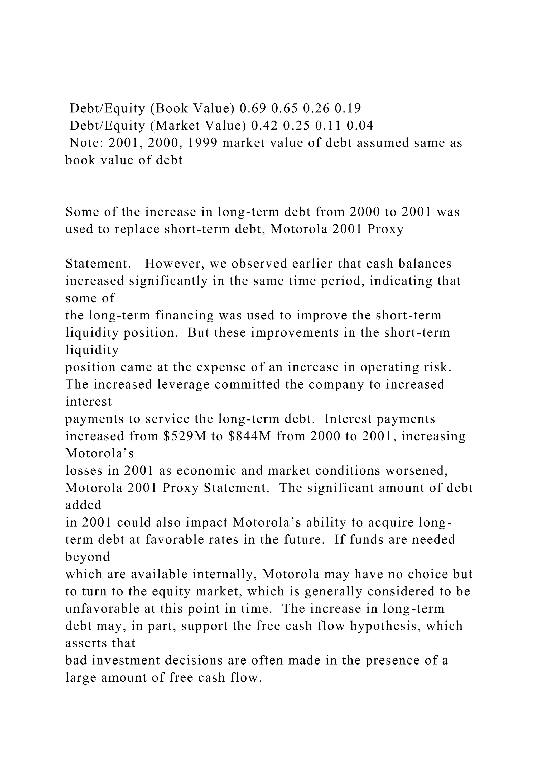 Debt/Equity (Book Value) 0.69 0.65 0.26 0.19
Debt/Equity (Market Value) 0.42 0.25 0.11 0.04
Note: 2001, 2000, 1999 market value of debt assumed same as
book value of debt
Some of the increase in long-term debt from 2000 to 2001 was
used to replace short-term debt, Motorola 2001 Proxy
Statement. However, we observed earlier that cash balances
increased significantly in the same time period, indicating that
some of
the long-term financing was used to improve the short-term
liquidity position. But these improvements in the short-term
liquidity
position came at the expense of an increase in operating risk.
The increased leverage committed the company to increased
interest
payments to service the long-term debt. Interest payments
increased from $529M to $844M from 2000 to 2001, increasing
Motorola’s
losses in 2001 as economic and market conditions worsened,
Motorola 2001 Proxy Statement. The significant amount of debt
added
in 2001 could also impact Motorola’s ability to acquire long-
term debt at favorable rates in the future. If funds are needed
beyond
which are available internally, Motorola may have no choice but
to turn to the equity market, which is generally considered to be
unfavorable at this point in time. The increase in long-term
debt may, in part, support the free cash flow hypothesis, which
asserts that
bad investment decisions are often made in the presence of a
large amount of free cash flow.
 