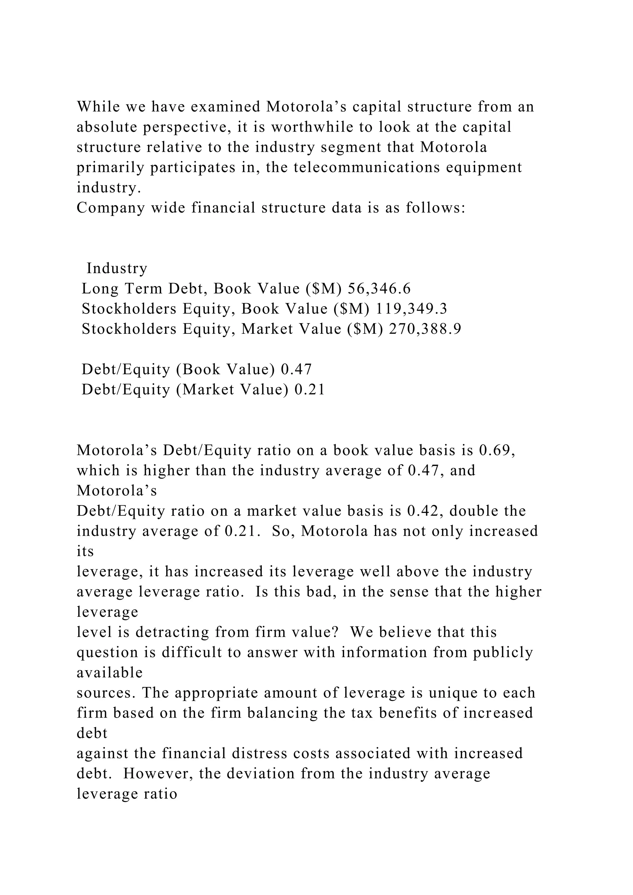 While we have examined Motorola’s capital structure from an
absolute perspective, it is worthwhile to look at the capital
structure relative to the industry segment that Motorola
primarily participates in, the telecommunications equipment
industry.
Company wide financial structure data is as follows:
Industry
Long Term Debt, Book Value ($M) 56,346.6
Stockholders Equity, Book Value ($M) 119,349.3
Stockholders Equity, Market Value ($M) 270,388.9
Debt/Equity (Book Value) 0.47
Debt/Equity (Market Value) 0.21
Motorola’s Debt/Equity ratio on a book value basis is 0.69,
which is higher than the industry average of 0.47, and
Motorola’s
Debt/Equity ratio on a market value basis is 0.42, double the
industry average of 0.21. So, Motorola has not only increased
its
leverage, it has increased its leverage well above the industry
average leverage ratio. Is this bad, in the sense that the higher
leverage
level is detracting from firm value? We believe that this
question is difficult to answer with information from publicly
available
sources. The appropriate amount of leverage is unique to each
firm based on the firm balancing the tax benefits of increased
debt
against the financial distress costs associated with increased
debt. However, the deviation from the industry average
leverage ratio
 