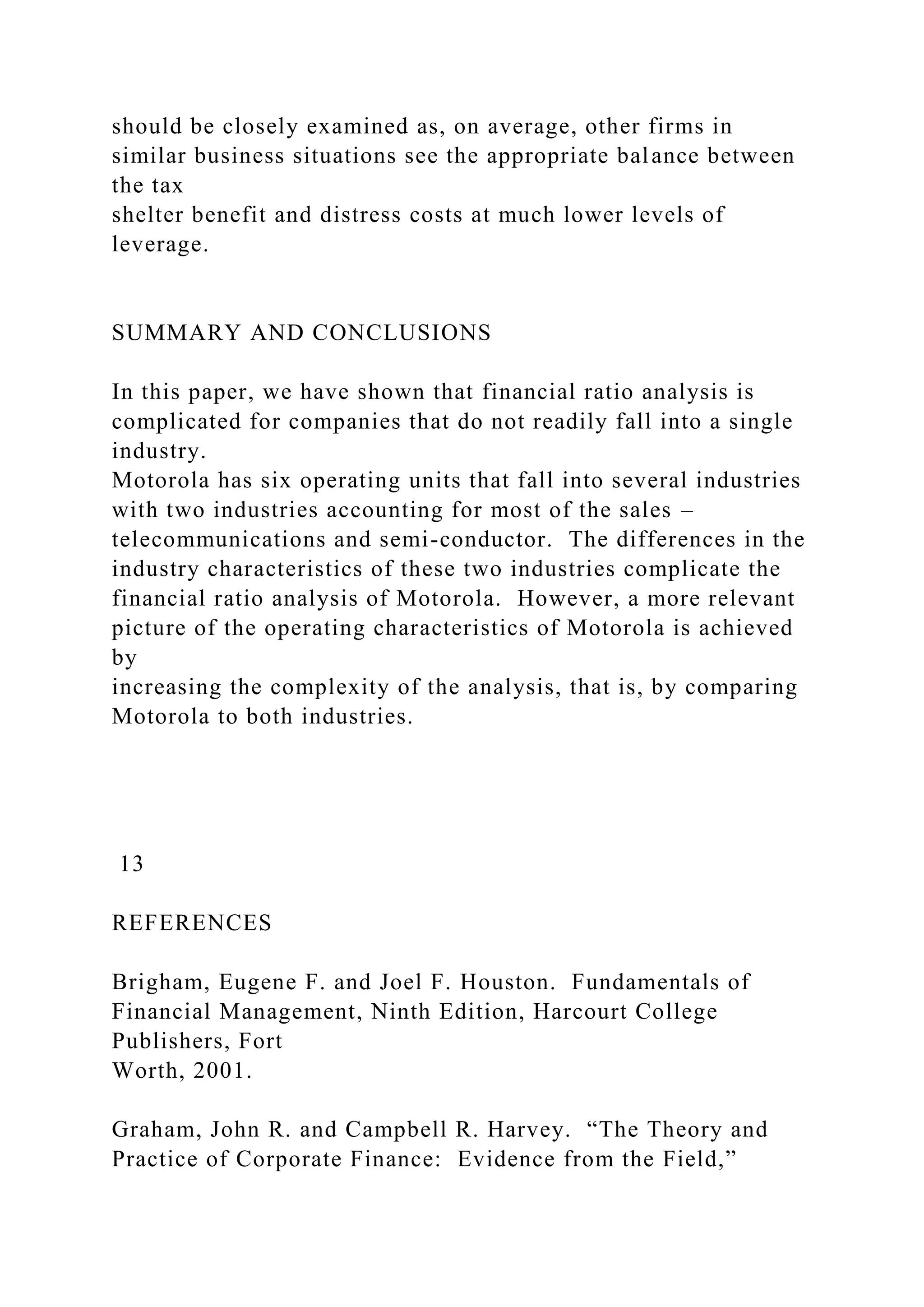 should be closely examined as, on average, other firms in
similar business situations see the appropriate balance between
the tax
shelter benefit and distress costs at much lower levels of
leverage.
SUMMARY AND CONCLUSIONS
In this paper, we have shown that financial ratio analysis is
complicated for companies that do not readily fall into a single
industry.
Motorola has six operating units that fall into several industries
with two industries accounting for most of the sales –
telecommunications and semi-conductor. The differences in the
industry characteristics of these two industries complicate the
financial ratio analysis of Motorola. However, a more relevant
picture of the operating characteristics of Motorola is achieved
by
increasing the complexity of the analysis, that is, by comparing
Motorola to both industries.
13
REFERENCES
Brigham, Eugene F. and Joel F. Houston. Fundamentals of
Financial Management, Ninth Edition, Harcourt College
Publishers, Fort
Worth, 2001.
Graham, John R. and Campbell R. Harvey. “The Theory and
Practice of Corporate Finance: Evidence from the Field,”
 