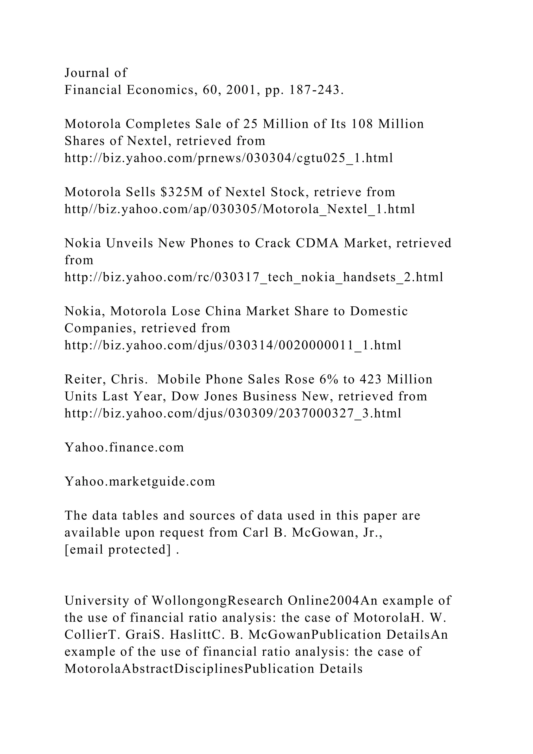 Journal of
Financial Economics, 60, 2001, pp. 187-243.
Motorola Completes Sale of 25 Million of Its 108 Million
Shares of Nextel, retrieved from
http://biz.yahoo.com/prnews/030304/cgtu025_1.html
Motorola Sells $325M of Nextel Stock, retrieve from
http//biz.yahoo.com/ap/030305/Motorola_Nextel_1.html
Nokia Unveils New Phones to Crack CDMA Market, retrieved
from
http://biz.yahoo.com/rc/030317_tech_nokia_handsets_2.html
Nokia, Motorola Lose China Market Share to Domestic
Companies, retrieved from
http://biz.yahoo.com/djus/030314/0020000011_1.html
Reiter, Chris. Mobile Phone Sales Rose 6% to 423 Million
Units Last Year, Dow Jones Business New, retrieved from
http://biz.yahoo.com/djus/030309/2037000327_3.html
Yahoo.finance.com
Yahoo.marketguide.com
The data tables and sources of data used in this paper are
available upon request from Carl B. McGowan, Jr.,
[email protected] .
University of WollongongResearch Online2004An example of
the use of financial ratio analysis: the case of MotorolaH. W.
CollierT. GraiS. HaslittC. B. McGowanPublication DetailsAn
example of the use of financial ratio analysis: the case of
MotorolaAbstractDisciplinesPublication Details
 