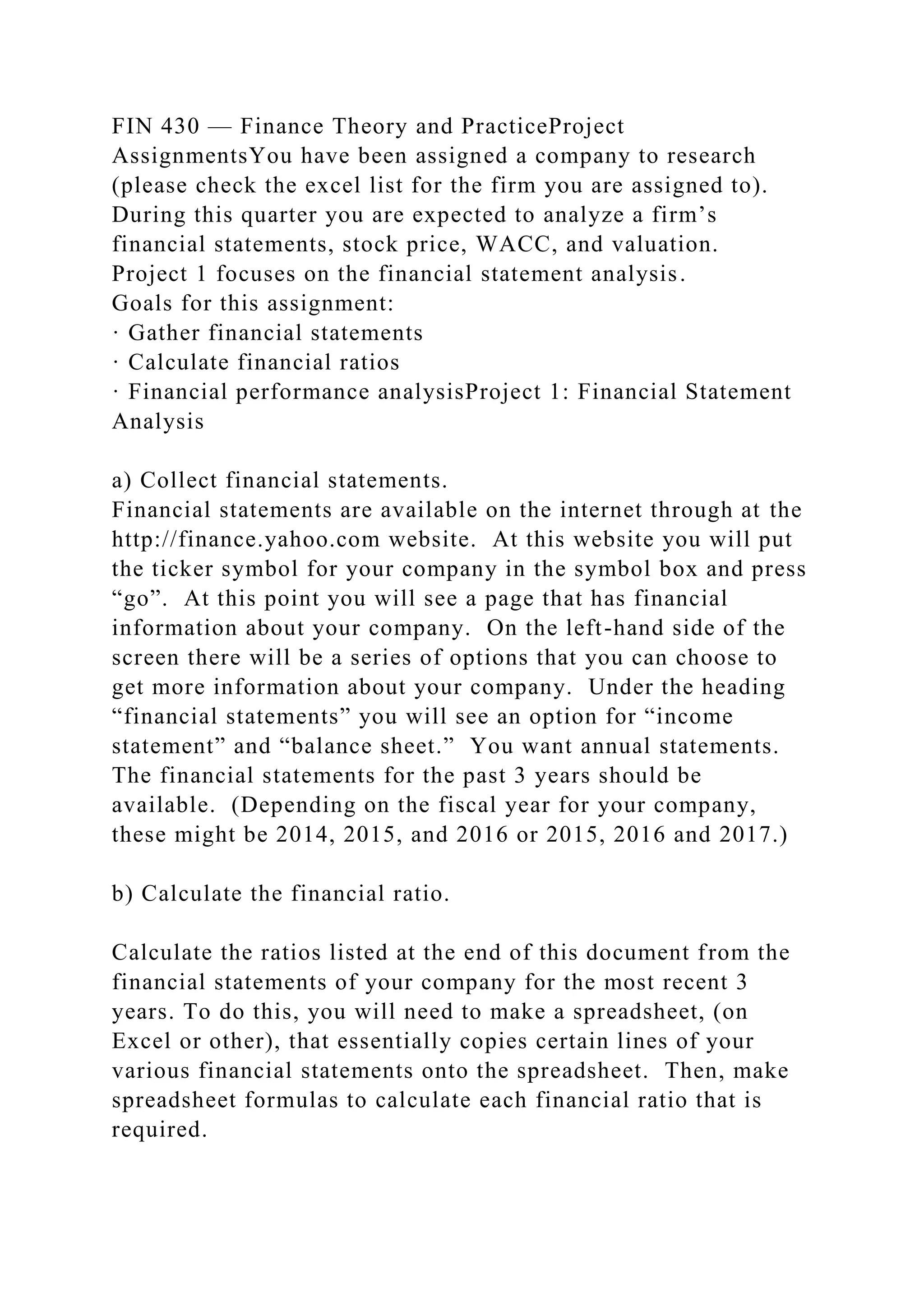 FIN 430 — Finance Theory and PracticeProject
AssignmentsYou have been assigned a company to research
(please check the excel list for the firm you are assigned to).
During this quarter you are expected to analyze a firm’s
financial statements, stock price, WACC, and valuation.
Project 1 focuses on the financial statement analysis.
Goals for this assignment:
· Gather financial statements
· Calculate financial ratios
· Financial performance analysisProject 1: Financial Statement
Analysis
a) Collect financial statements.
Financial statements are available on the internet through at the
http://finance.yahoo.com website. At this website you will put
the ticker symbol for your company in the symbol box and press
“go”. At this point you will see a page that has financial
information about your company. On the left-hand side of the
screen there will be a series of options that you can choose to
get more information about your company. Under the heading
“financial statements” you will see an option for “income
statement” and “balance sheet.” You want annual statements.
The financial statements for the past 3 years should be
available. (Depending on the fiscal year for your company,
these might be 2014, 2015, and 2016 or 2015, 2016 and 2017.)
b) Calculate the financial ratio.
Calculate the ratios listed at the end of this document from the
financial statements of your company for the most recent 3
years. To do this, you will need to make a spreadsheet, (on
Excel or other), that essentially copies certain lines of your
various financial statements onto the spreadsheet. Then, make
spreadsheet formulas to calculate each financial ratio that is
required.
 