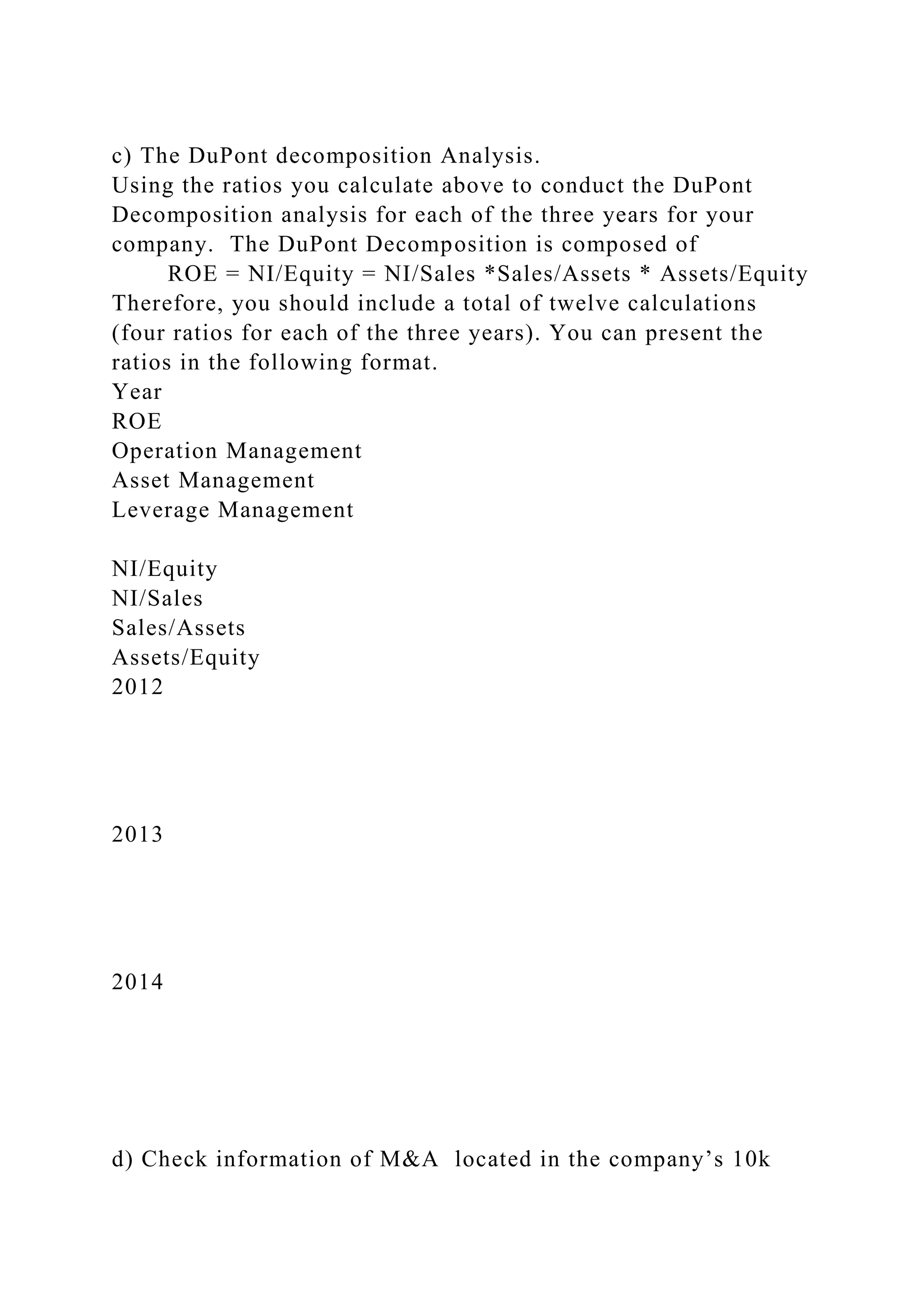 c) The DuPont decomposition Analysis.
Using the ratios you calculate above to conduct the DuPont
Decomposition analysis for each of the three years for your
company. The DuPont Decomposition is composed of
ROE = NI/Equity = NI/Sales *Sales/Assets * Assets/Equity
Therefore, you should include a total of twelve calculations
(four ratios for each of the three years). You can present the
ratios in the following format.
Year
ROE
Operation Management
Asset Management
Leverage Management
NI/Equity
NI/Sales
Sales/Assets
Assets/Equity
2012
2013
2014
d) Check information of M&A located in the company’s 10k
 