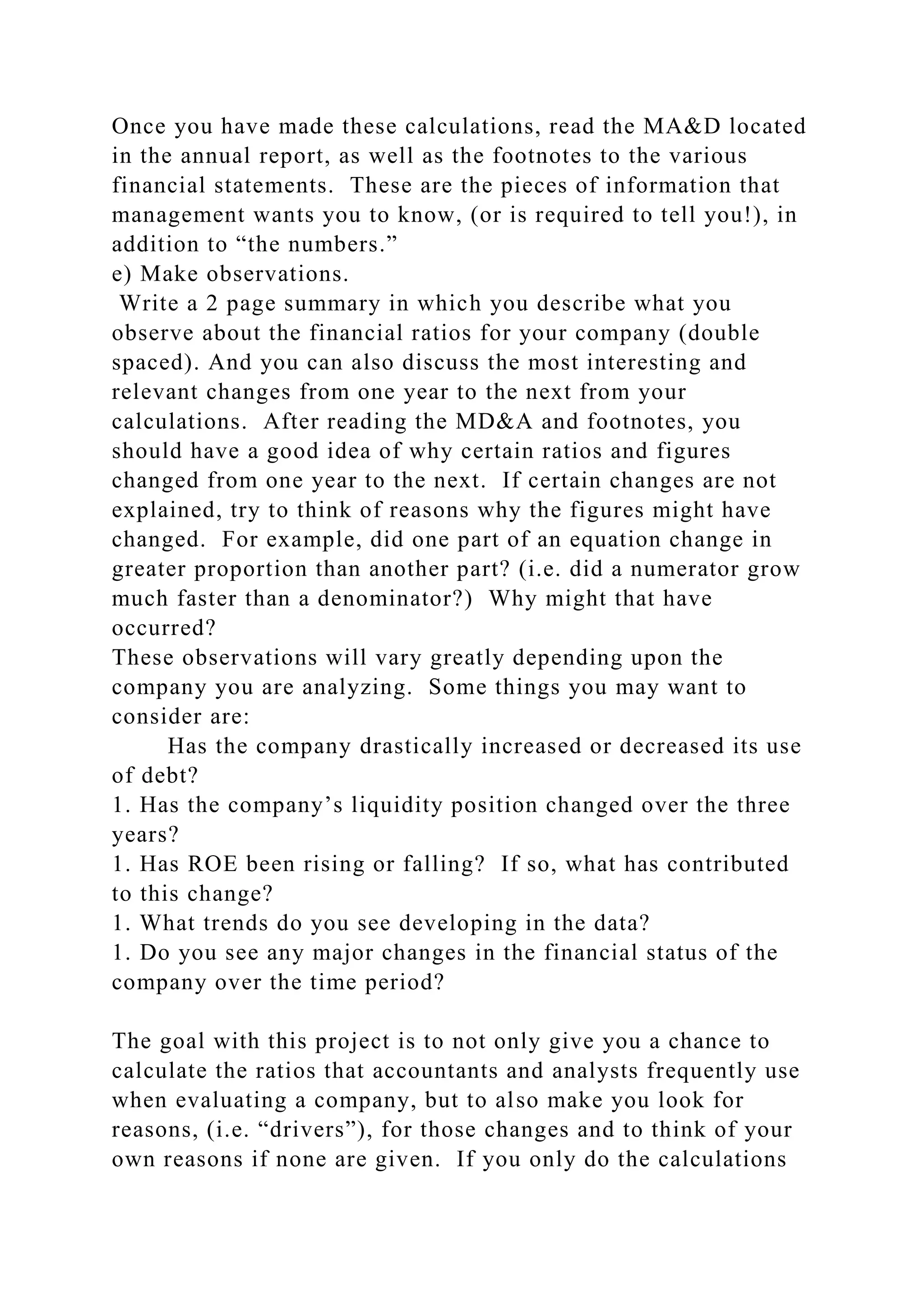 Once you have made these calculations, read the MA&D located
in the annual report, as well as the footnotes to the various
financial statements. These are the pieces of information that
management wants you to know, (or is required to tell you!), in
addition to “the numbers.”
e) Make observations.
Write a 2 page summary in which you describe what you
observe about the financial ratios for your company (double
spaced). And you can also discuss the most interesting and
relevant changes from one year to the next from your
calculations. After reading the MD&A and footnotes, you
should have a good idea of why certain ratios and figures
changed from one year to the next. If certain changes are not
explained, try to think of reasons why the figures might have
changed. For example, did one part of an equation change in
greater proportion than another part? (i.e. did a numerator grow
much faster than a denominator?) Why might that have
occurred?
These observations will vary greatly depending upon the
company you are analyzing. Some things you may want to
consider are:
Has the company drastically increased or decreased its use
of debt?
1. Has the company’s liquidity position changed over the three
years?
1. Has ROE been rising or falling? If so, what has contributed
to this change?
1. What trends do you see developing in the data?
1. Do you see any major changes in the financial status of the
company over the time period?
The goal with this project is to not only give you a chance to
calculate the ratios that accountants and analysts frequently use
when evaluating a company, but to also make you look for
reasons, (i.e. “drivers”), for those changes and to think of your
own reasons if none are given. If you only do the calculations
 