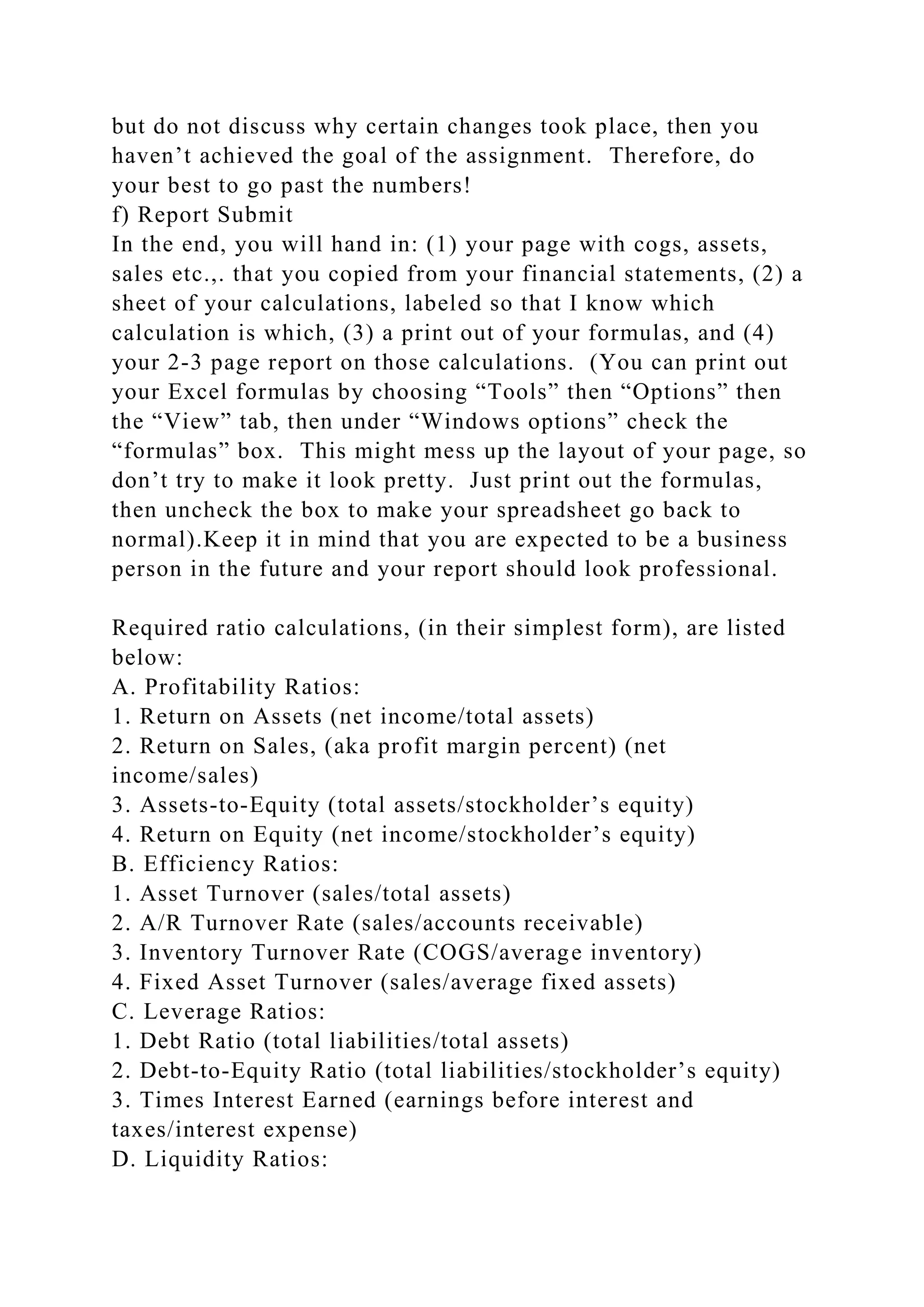 but do not discuss why certain changes took place, then you
haven’t achieved the goal of the assignment. Therefore, do
your best to go past the numbers!
f) Report Submit
In the end, you will hand in: (1) your page with cogs, assets,
sales etc.,. that you copied from your financial statements, (2) a
sheet of your calculations, labeled so that I know which
calculation is which, (3) a print out of your formulas, and (4)
your 2-3 page report on those calculations. (You can print out
your Excel formulas by choosing “Tools” then “Options” then
the “View” tab, then under “Windows options” check the
“formulas” box. This might mess up the layout of your page, so
don’t try to make it look pretty. Just print out the formulas,
then uncheck the box to make your spreadsheet go back to
normal).Keep it in mind that you are expected to be a business
person in the future and your report should look professional.
Required ratio calculations, (in their simplest form), are listed
below:
A. Profitability Ratios:
1. Return on Assets (net income/total assets)
2. Return on Sales, (aka profit margin percent) (net
income/sales)
3. Assets-to-Equity (total assets/stockholder’s equity)
4. Return on Equity (net income/stockholder’s equity)
B. Efficiency Ratios:
1. Asset Turnover (sales/total assets)
2. A/R Turnover Rate (sales/accounts receivable)
3. Inventory Turnover Rate (COGS/average inventory)
4. Fixed Asset Turnover (sales/average fixed assets)
C. Leverage Ratios:
1. Debt Ratio (total liabilities/total assets)
2. Debt-to-Equity Ratio (total liabilities/stockholder’s equity)
3. Times Interest Earned (earnings before interest and
taxes/interest expense)
D. Liquidity Ratios:
 