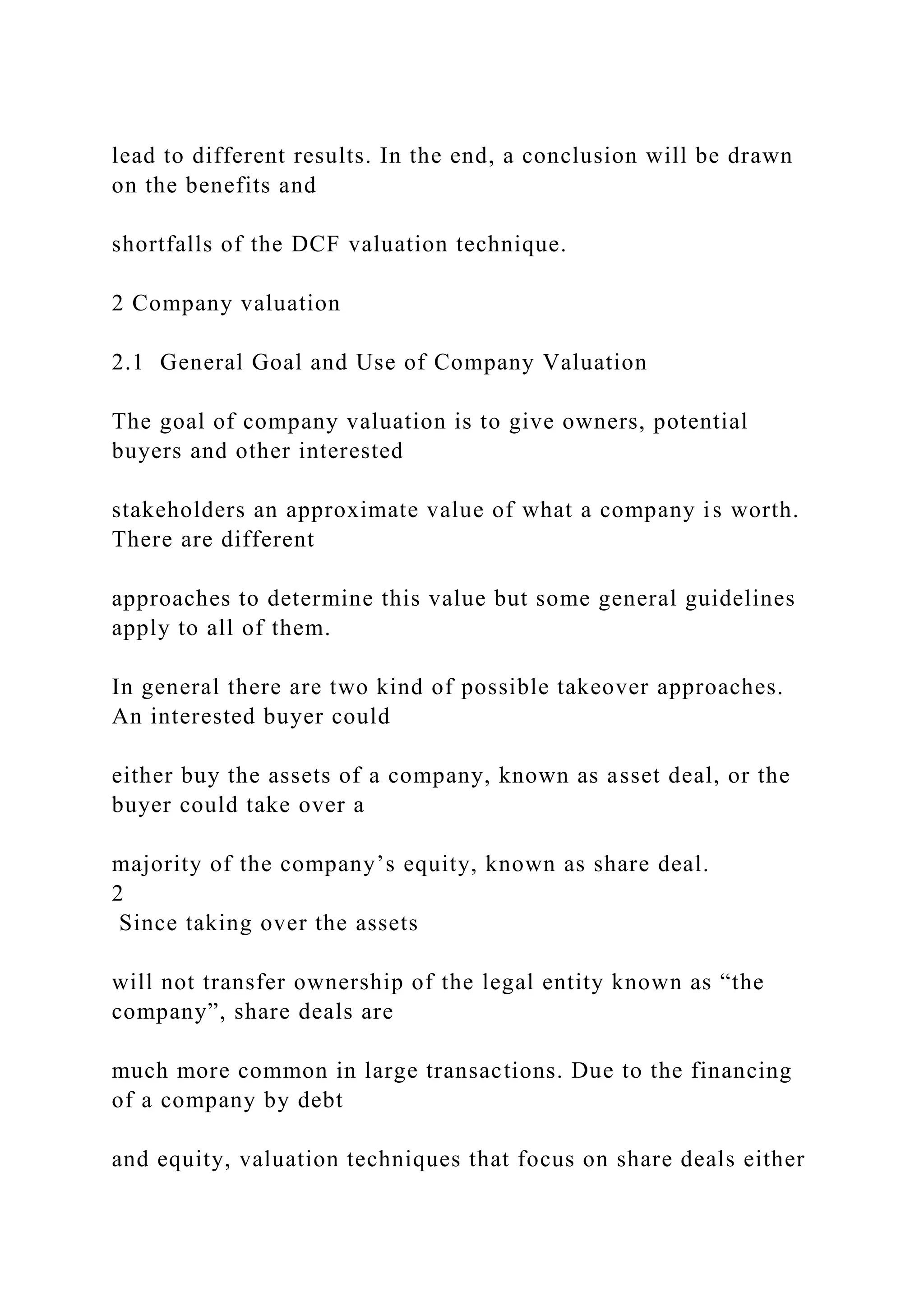 lead to different results. In the end, a conclusion will be drawn
on the benefits and
shortfalls of the DCF valuation technique.
2 Company valuation
2.1 General Goal and Use of Company Valuation
The goal of company valuation is to give owners, potential
buyers and other interested
stakeholders an approximate value of what a company is worth.
There are different
approaches to determine this value but some general guidelines
apply to all of them.
In general there are two kind of possible takeover approaches.
An interested buyer could
either buy the assets of a company, known as asset deal, or the
buyer could take over a
majority of the company’s equity, known as share deal.
2
Since taking over the assets
will not transfer ownership of the legal entity known as “the
company”, share deals are
much more common in large transactions. Due to the financing
of a company by debt
and equity, valuation techniques that focus on share deals either
 