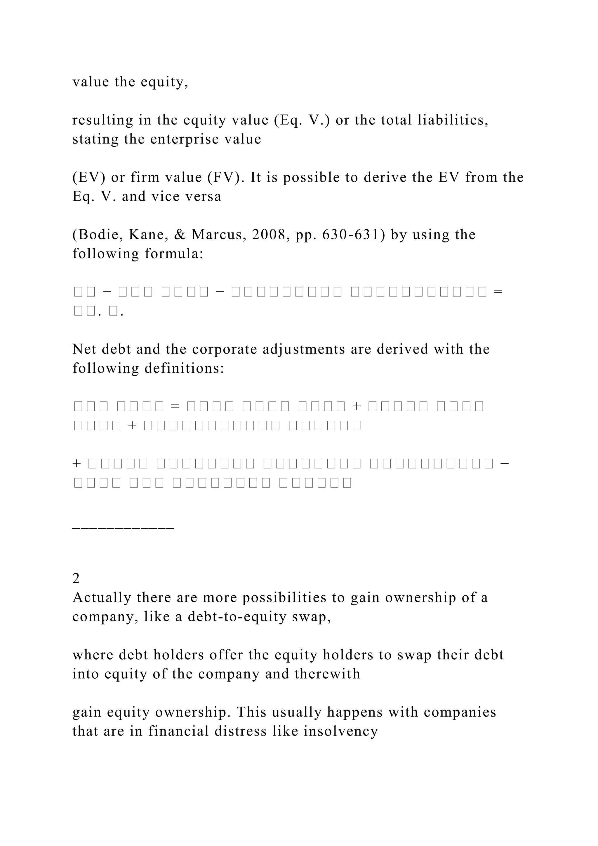 value the equity,
resulting in the equity value (Eq. V.) or the total liabilities,
stating the enterprise value
(EV) or firm value (FV). It is possible to derive the EV from the
Eq. V. and vice versa
(Bodie, Kane, & Marcus, 2008, pp. 630-631) by using the
following formula:
�� − ��� ���� − ��������� ����������� =
��. �.
Net debt and the corporate adjustments are derived with the
following definitions:
��� ���� = ���� ���� ���� + ����� ����
���� + ����������� ������
+ ����� �������� �������� ���������� −
���� ��� �������� ������
____________
2
Actually there are more possibilities to gain ownership of a
company, like a debt-to-equity swap,
where debt holders offer the equity holders to swap their debt
into equity of the company and therewith
gain equity ownership. This usually happens with companies
that are in financial distress like insolvency
 