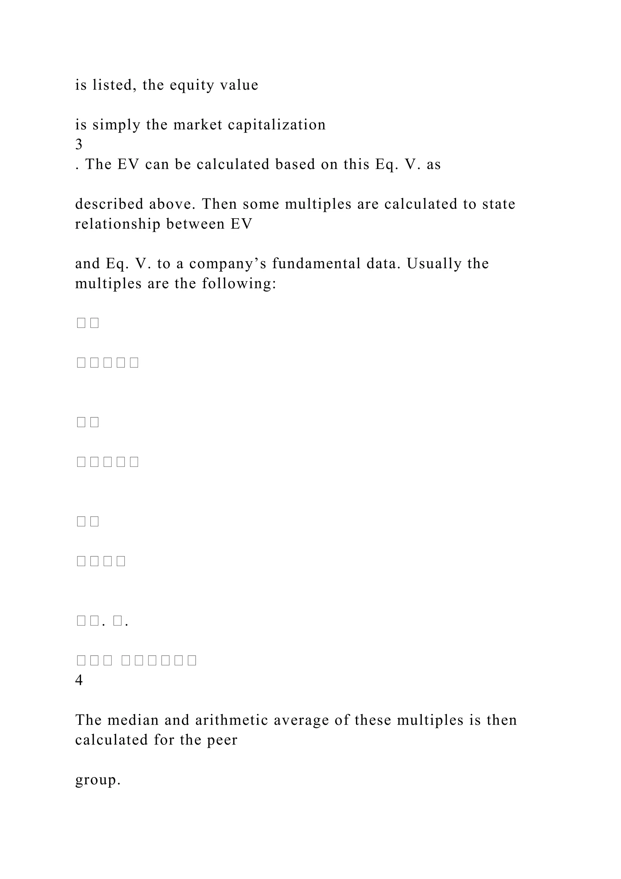 is listed, the equity value
is simply the market capitalization
3
. The EV can be calculated based on this Eq. V. as
described above. Then some multiples are calculated to state
relationship between EV
and Eq. V. to a company’s fundamental data. Usually the
multiples are the following:
��
�����
��
�����
��
����
��. �.
��� ������
4
The median and arithmetic average of these multiples is then
calculated for the peer
group.
 