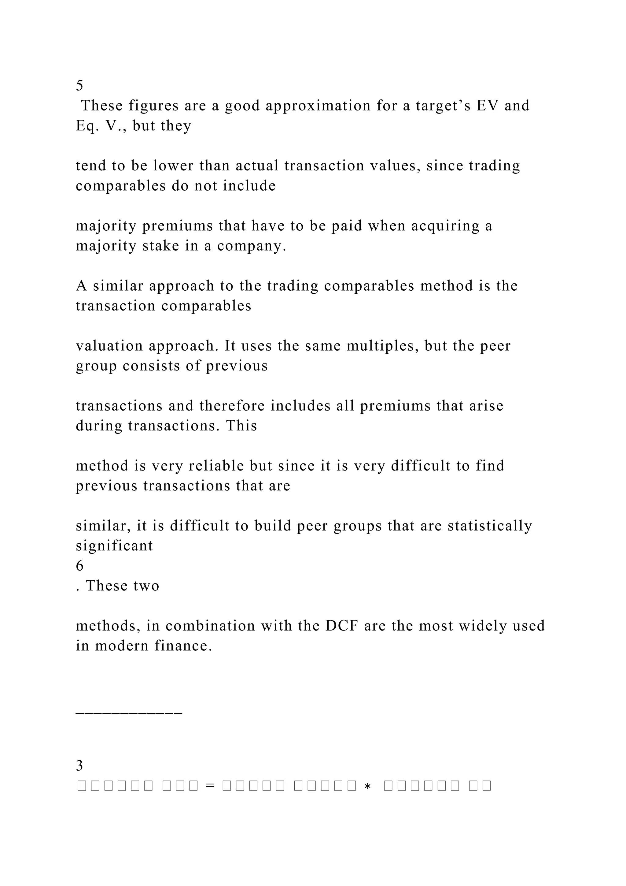 5
These figures are a good approximation for a target’s EV and
Eq. V., but they
tend to be lower than actual transaction values, since trading
comparables do not include
majority premiums that have to be paid when acquiring a
majority stake in a company.
A similar approach to the trading comparables method is the
transaction comparables
valuation approach. It uses the same multiples, but the peer
group consists of previous
transactions and therefore includes all premiums that arise
during transactions. This
method is very reliable but since it is very difficult to find
previous transactions that are
similar, it is difficult to build peer groups that are statistically
significant
6
. These two
methods, in combination with the DCF are the most widely used
in modern finance.
____________
3
������ ��� = ����� ����� ∗ ������ ��
 
