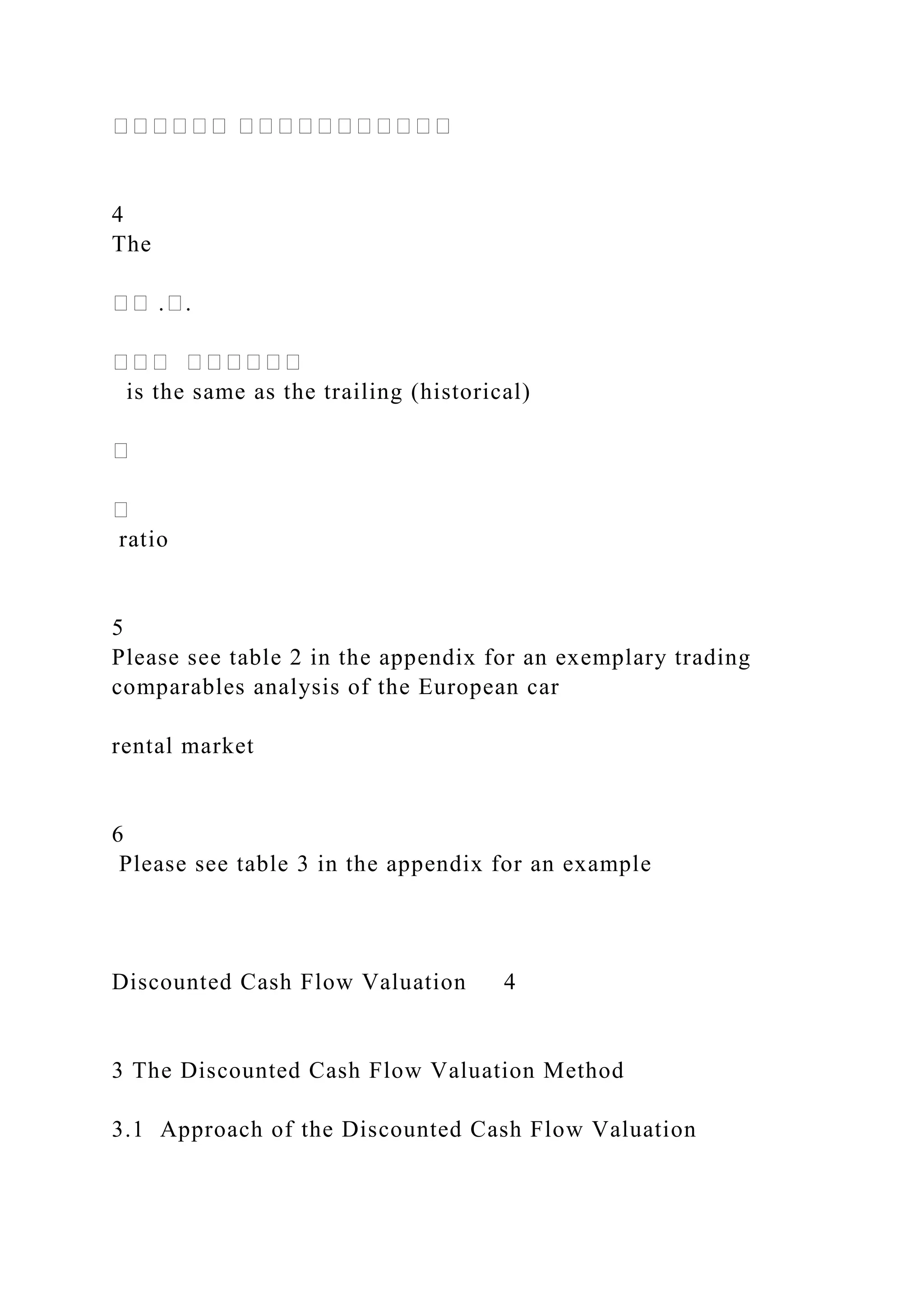 ������ �����������
4
The
�� .�.
��� ������
is the same as the trailing (historical)
�
�
ratio
5
Please see table 2 in the appendix for an exemplary trading
comparables analysis of the European car
rental market
6
Please see table 3 in the appendix for an example
Discounted Cash Flow Valuation 4
3 The Discounted Cash Flow Valuation Method
3.1 Approach of the Discounted Cash Flow Valuation
 