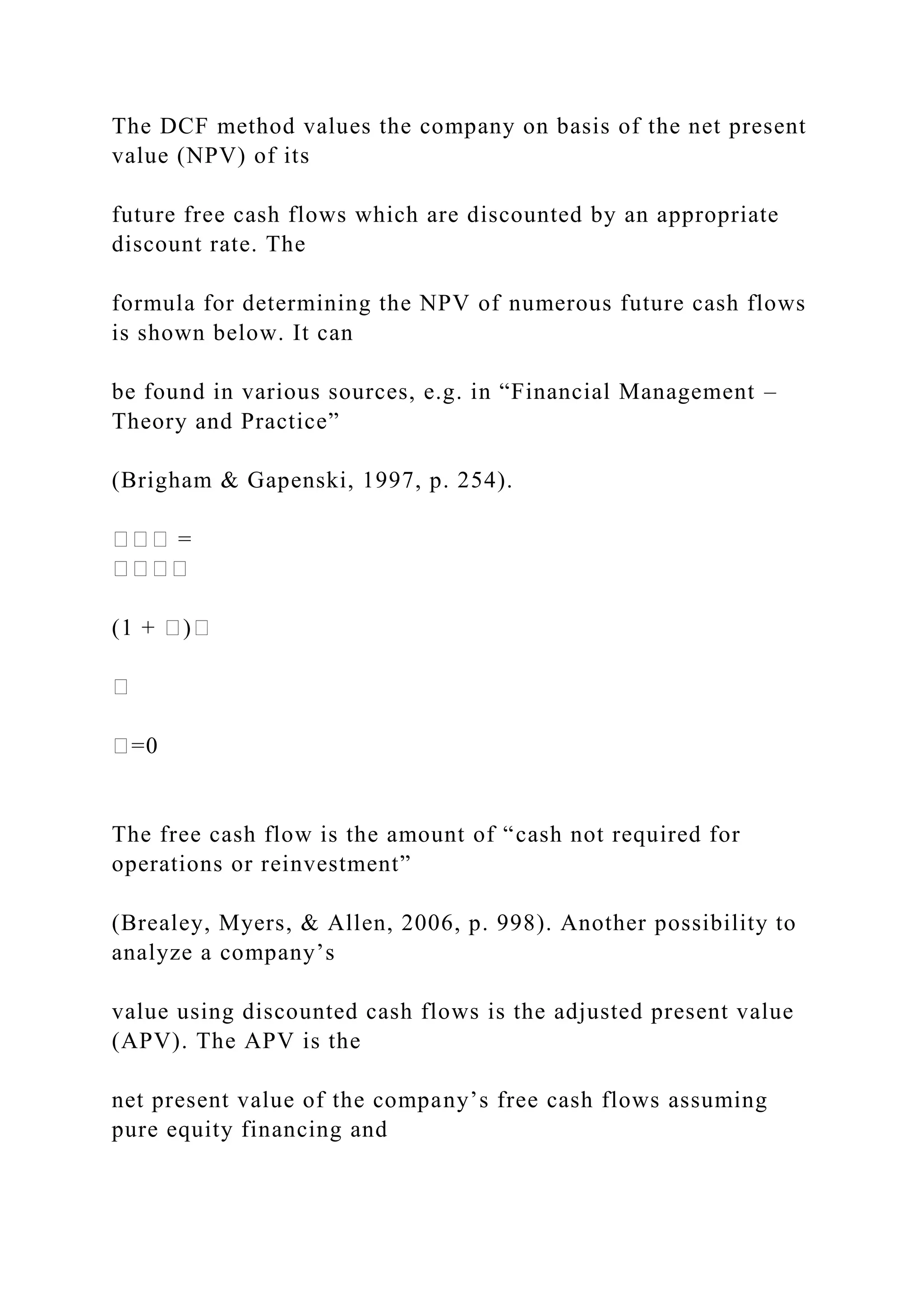 The DCF method values the company on basis of the net present
value (NPV) of its
future free cash flows which are discounted by an appropriate
discount rate. The
formula for determining the NPV of numerous future cash flows
is shown below. It can
be found in various sources, e.g. in “Financial Management –
Theory and Practice”
(Brigham & Gapenski, 1997, p. 254).
��� =
����
(1 + �)�
�
�=0
The free cash flow is the amount of “cash not required for
operations or reinvestment”
(Brealey, Myers, & Allen, 2006, p. 998). Another possibility to
analyze a company’s
value using discounted cash flows is the adjusted present value
(APV). The APV is the
net present value of the company’s free cash flows assuming
pure equity financing and
 