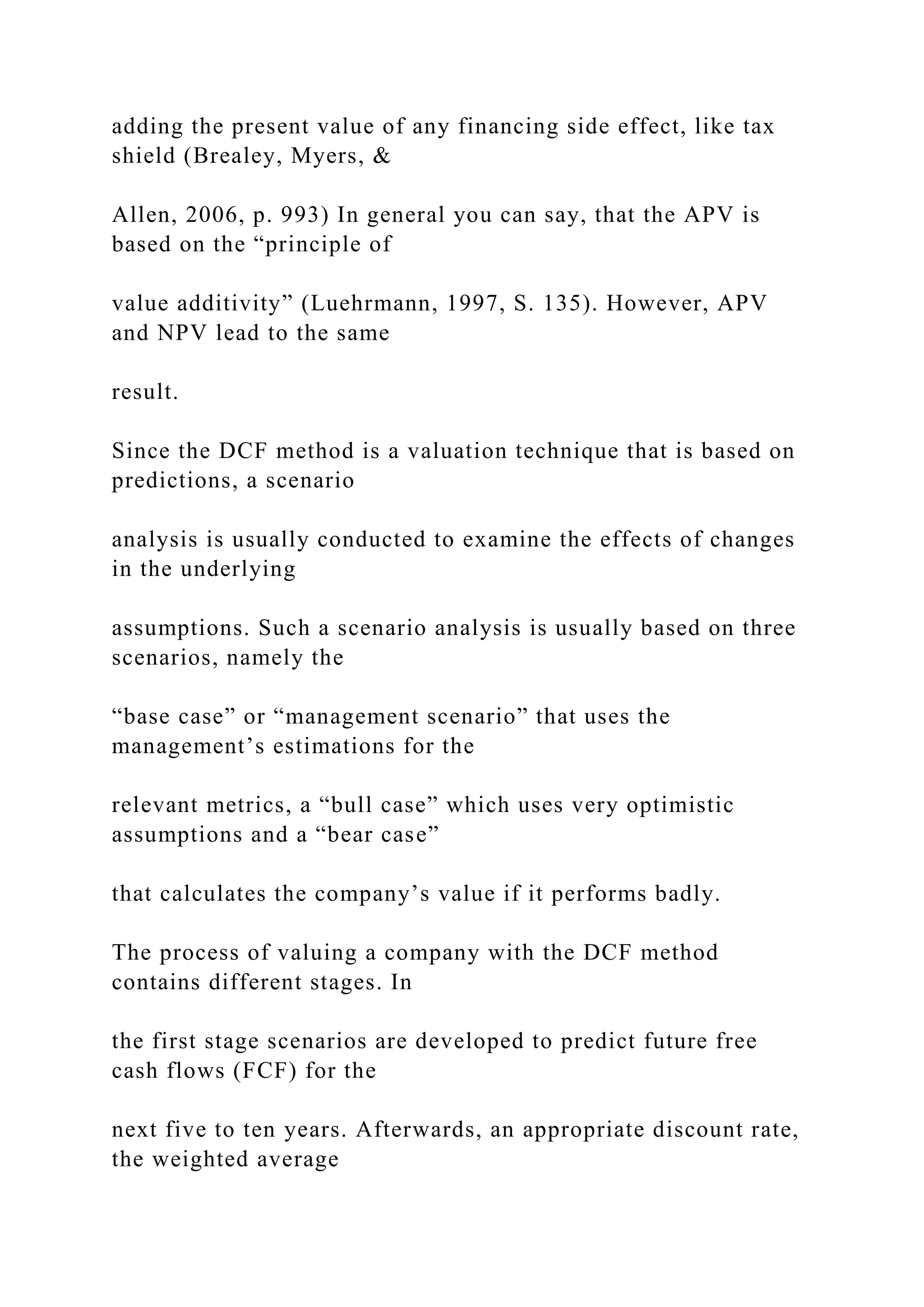 adding the present value of any financing side effect, like tax
shield (Brealey, Myers, &
Allen, 2006, p. 993) In general you can say, that the APV is
based on the “principle of
value additivity” (Luehrmann, 1997, S. 135). However, APV
and NPV lead to the same
result.
Since the DCF method is a valuation technique that is based on
predictions, a scenario
analysis is usually conducted to examine the effects of changes
in the underlying
assumptions. Such a scenario analysis is usually based on three
scenarios, namely the
“base case” or “management scenario” that uses the
management’s estimations for the
relevant metrics, a “bull case” which uses very optimistic
assumptions and a “bear case”
that calculates the company’s value if it performs badly.
The process of valuing a company with the DCF method
contains different stages. In
the first stage scenarios are developed to predict future free
cash flows (FCF) for the
next five to ten years. Afterwards, an appropriate discount rate,
the weighted average
 
