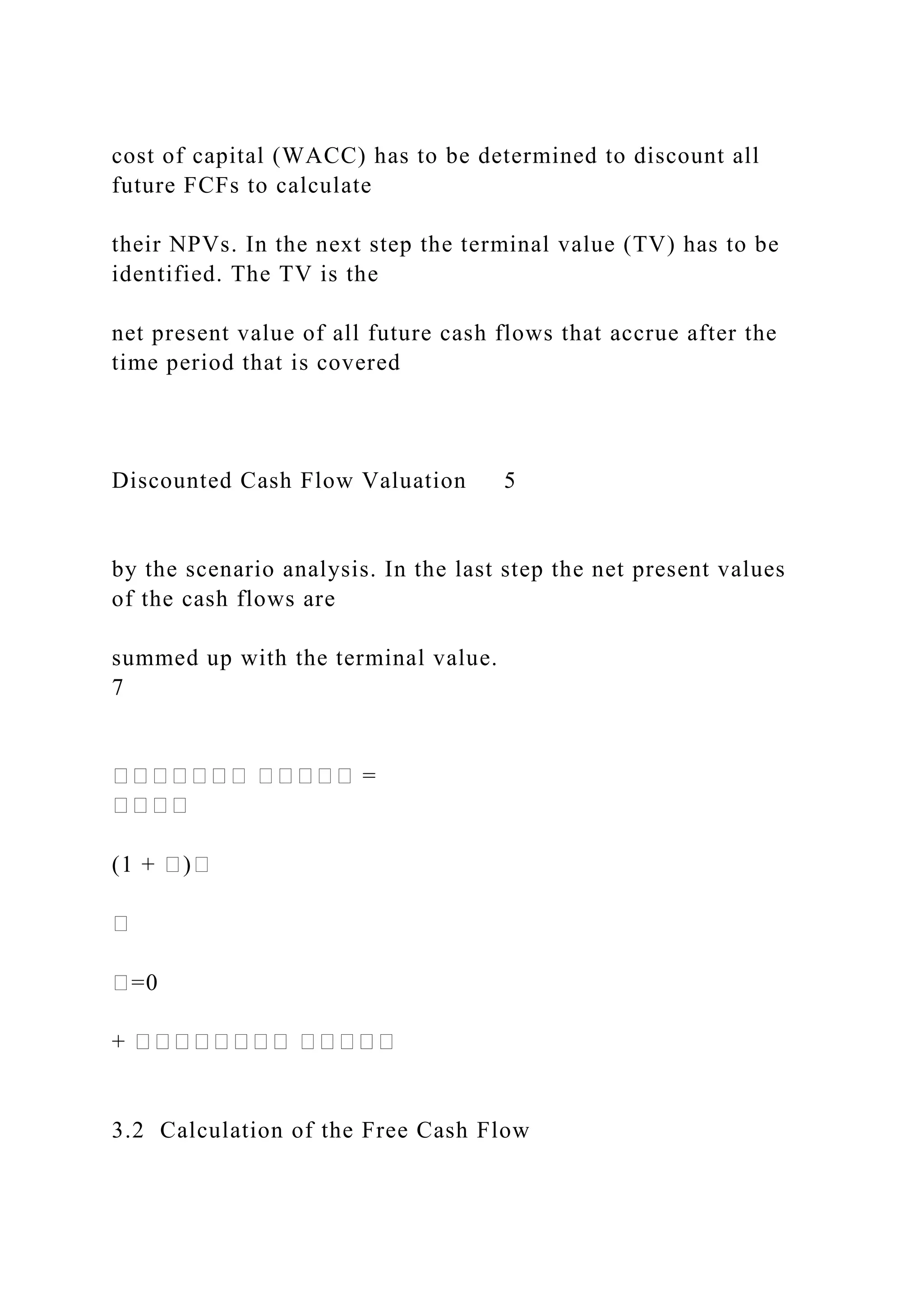 cost of capital (WACC) has to be determined to discount all
future FCFs to calculate
their NPVs. In the next step the terminal value (TV) has to be
identified. The TV is the
net present value of all future cash flows that accrue after the
time period that is covered
Discounted Cash Flow Valuation 5
by the scenario analysis. In the last step the net present values
of the cash flows are
summed up with the terminal value.
7
������� ����� =
����
(1 + �)�
�
�=0
+ �������� �����
3.2 Calculation of the Free Cash Flow
 