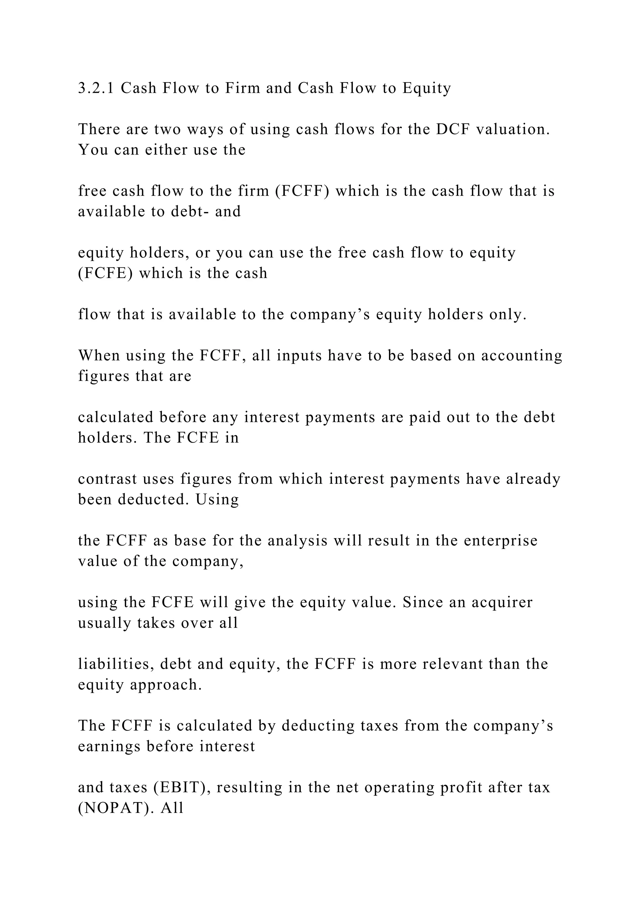 3.2.1 Cash Flow to Firm and Cash Flow to Equity
There are two ways of using cash flows for the DCF valuation.
You can either use the
free cash flow to the firm (FCFF) which is the cash flow that is
available to debt- and
equity holders, or you can use the free cash flow to equity
(FCFE) which is the cash
flow that is available to the company’s equity holders only.
When using the FCFF, all inputs have to be based on accounting
figures that are
calculated before any interest payments are paid out to the debt
holders. The FCFE in
contrast uses figures from which interest payments have already
been deducted. Using
the FCFF as base for the analysis will result in the enterprise
value of the company,
using the FCFE will give the equity value. Since an acquirer
usually takes over all
liabilities, debt and equity, the FCFF is more relevant than the
equity approach.
The FCFF is calculated by deducting taxes from the company’s
earnings before interest
and taxes (EBIT), resulting in the net operating profit after tax
(NOPAT). All
 