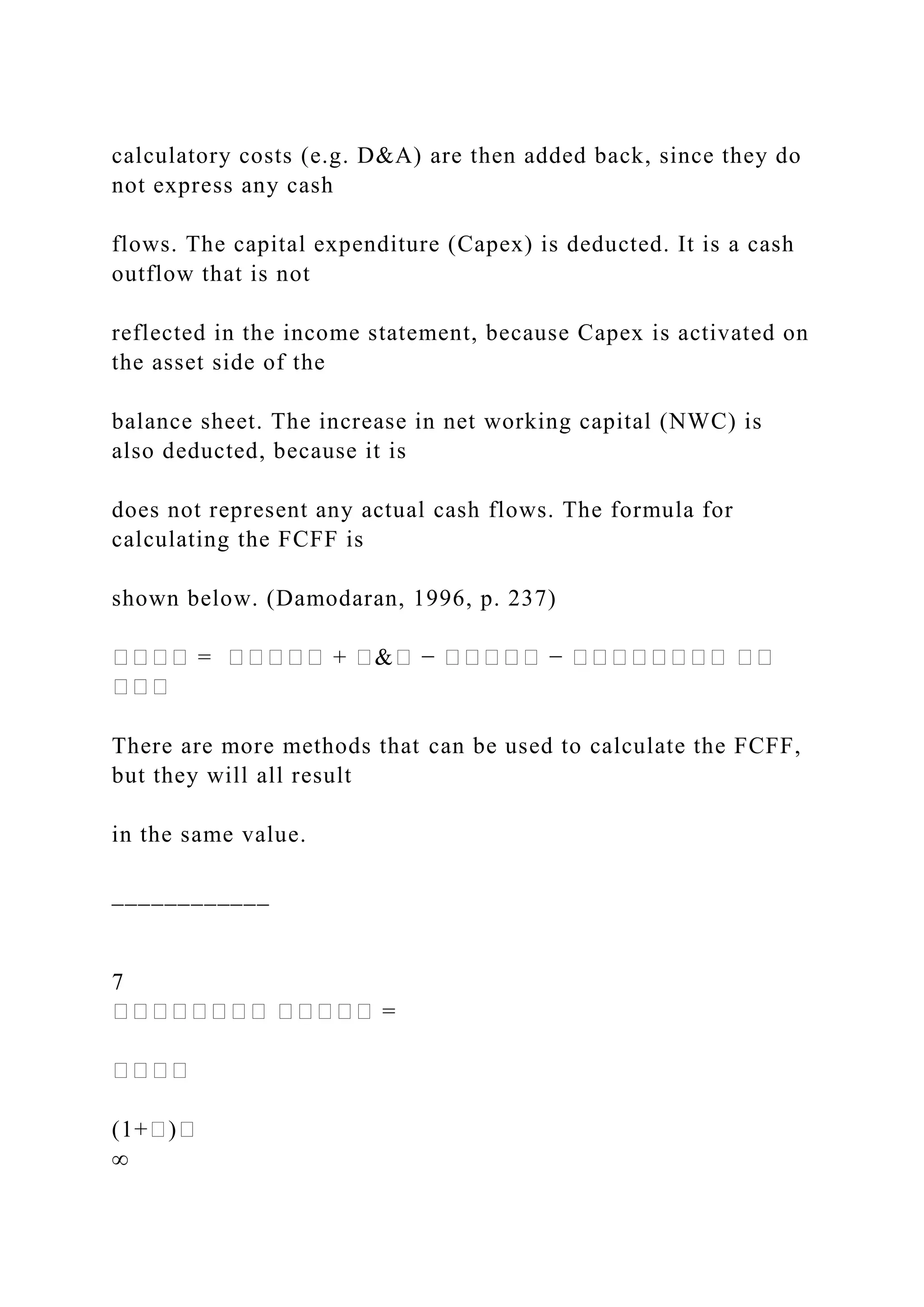 calculatory costs (e.g. D&A) are then added back, since they do
not express any cash
flows. The capital expenditure (Capex) is deducted. It is a cash
outflow that is not
reflected in the income statement, because Capex is activated on
the asset side of the
balance sheet. The increase in net working capital (NWC) is
also deducted, because it is
does not represent any actual cash flows. The formula for
calculating the FCFF is
shown below. (Damodaran, 1996, p. 237)
���� = ����� + �&� − ����� − �������� ��
���
There are more methods that can be used to calculate the FCFF,
but they will all result
in the same value.
____________
7
�������� ����� =
����
(1+�)�
∞
 