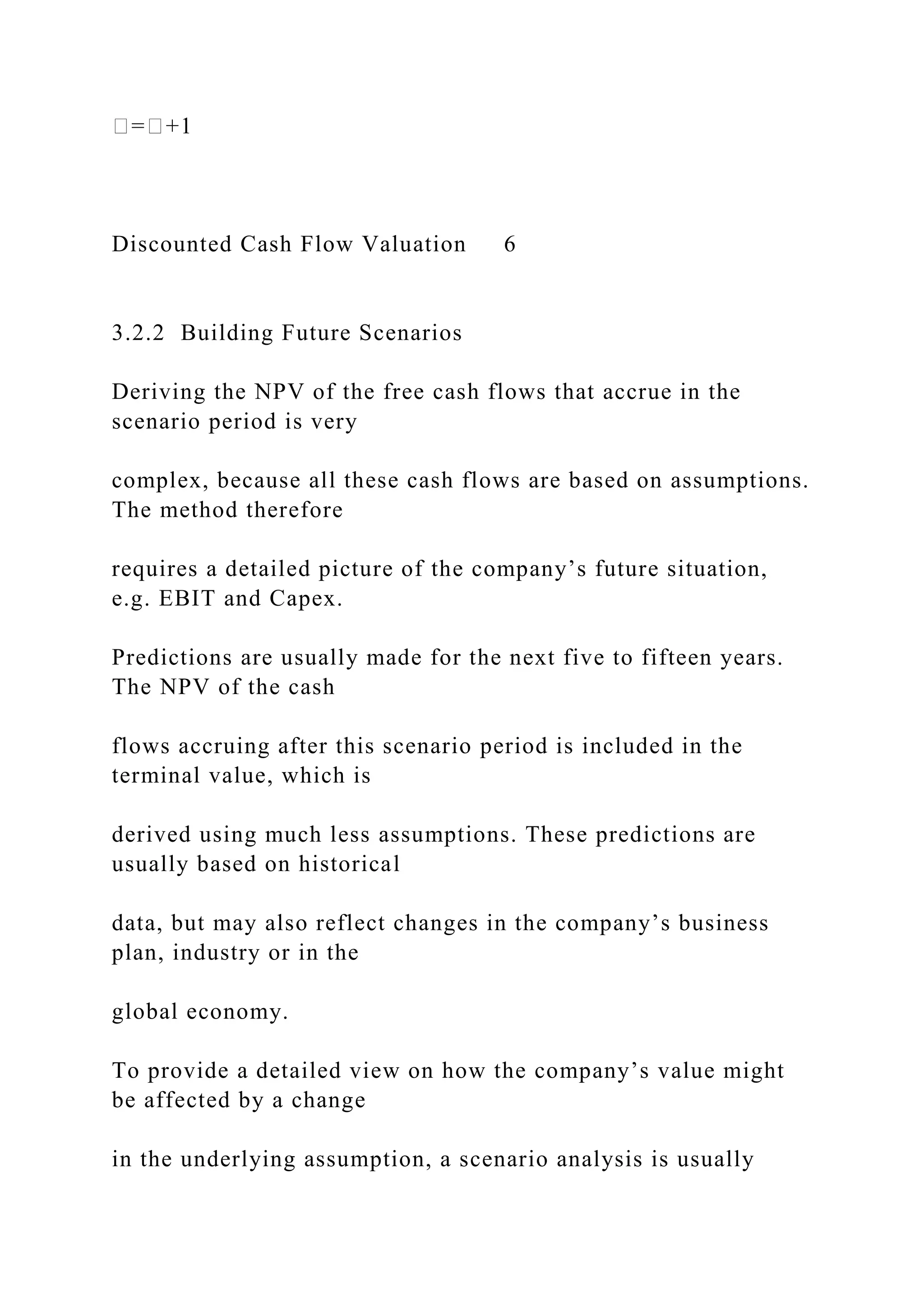 �=�+1
Discounted Cash Flow Valuation 6
3.2.2 Building Future Scenarios
Deriving the NPV of the free cash flows that accrue in the
scenario period is very
complex, because all these cash flows are based on assumptions.
The method therefore
requires a detailed picture of the company’s future situation,
e.g. EBIT and Capex.
Predictions are usually made for the next five to fifteen years.
The NPV of the cash
flows accruing after this scenario period is included in the
terminal value, which is
derived using much less assumptions. These predictions are
usually based on historical
data, but may also reflect changes in the company’s business
plan, industry or in the
global economy.
To provide a detailed view on how the company’s value might
be affected by a change
in the underlying assumption, a scenario analysis is usually
 
