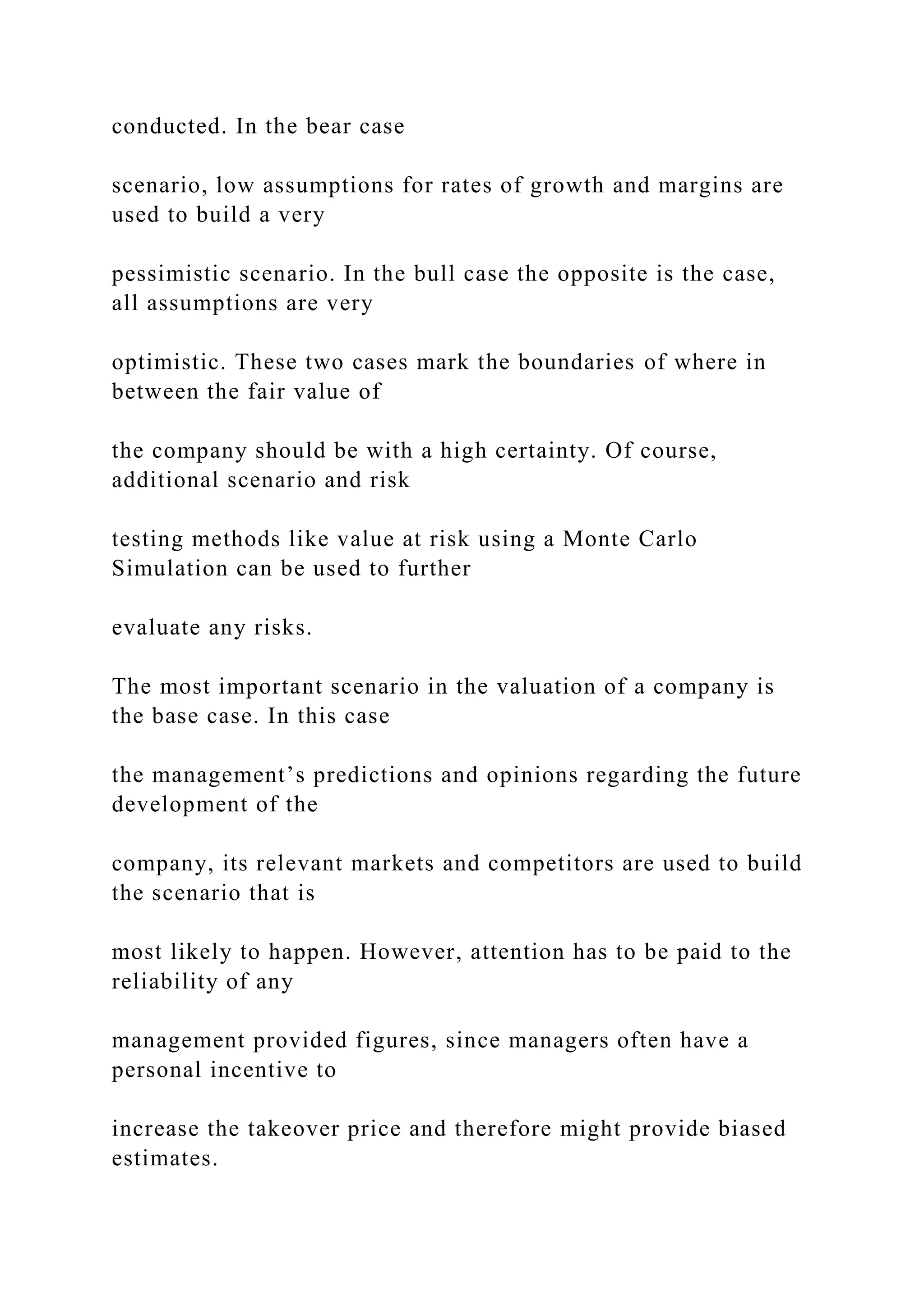 conducted. In the bear case
scenario, low assumptions for rates of growth and margins are
used to build a very
pessimistic scenario. In the bull case the opposite is the case,
all assumptions are very
optimistic. These two cases mark the boundaries of where in
between the fair value of
the company should be with a high certainty. Of course,
additional scenario and risk
testing methods like value at risk using a Monte Carlo
Simulation can be used to further
evaluate any risks.
The most important scenario in the valuation of a company is
the base case. In this case
the management’s predictions and opinions regarding the future
development of the
company, its relevant markets and competitors are used to build
the scenario that is
most likely to happen. However, attention has to be paid to the
reliability of any
management provided figures, since managers often have a
personal incentive to
increase the takeover price and therefore might provide biased
estimates.
 