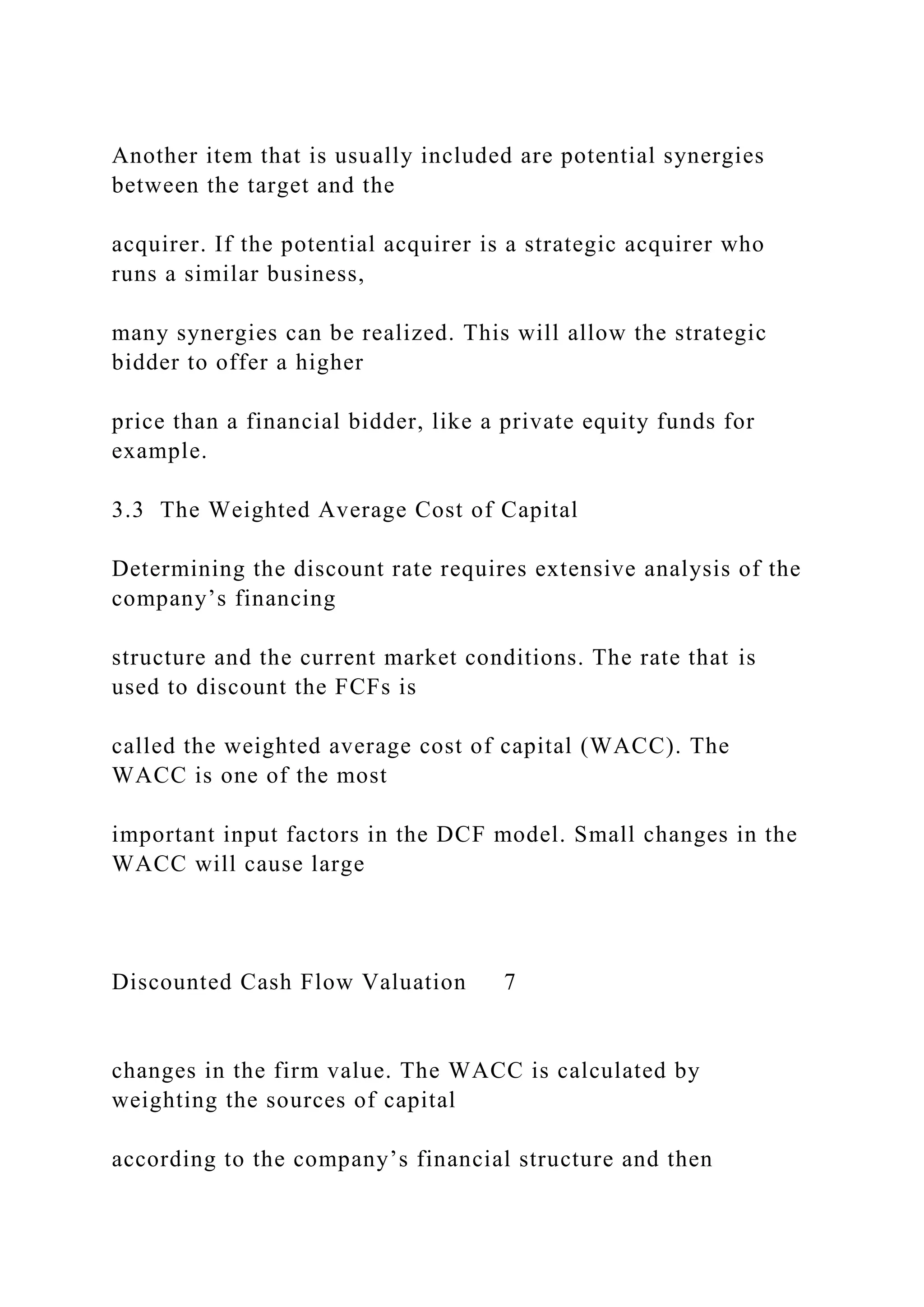 Another item that is usually included are potential synergies
between the target and the
acquirer. If the potential acquirer is a strategic acquirer who
runs a similar business,
many synergies can be realized. This will allow the strategic
bidder to offer a higher
price than a financial bidder, like a private equity funds for
example.
3.3 The Weighted Average Cost of Capital
Determining the discount rate requires extensive analysis of the
company’s financing
structure and the current market conditions. The rate that is
used to discount the FCFs is
called the weighted average cost of capital (WACC). The
WACC is one of the most
important input factors in the DCF model. Small changes in the
WACC will cause large
Discounted Cash Flow Valuation 7
changes in the firm value. The WACC is calculated by
weighting the sources of capital
according to the company’s financial structure and then
 