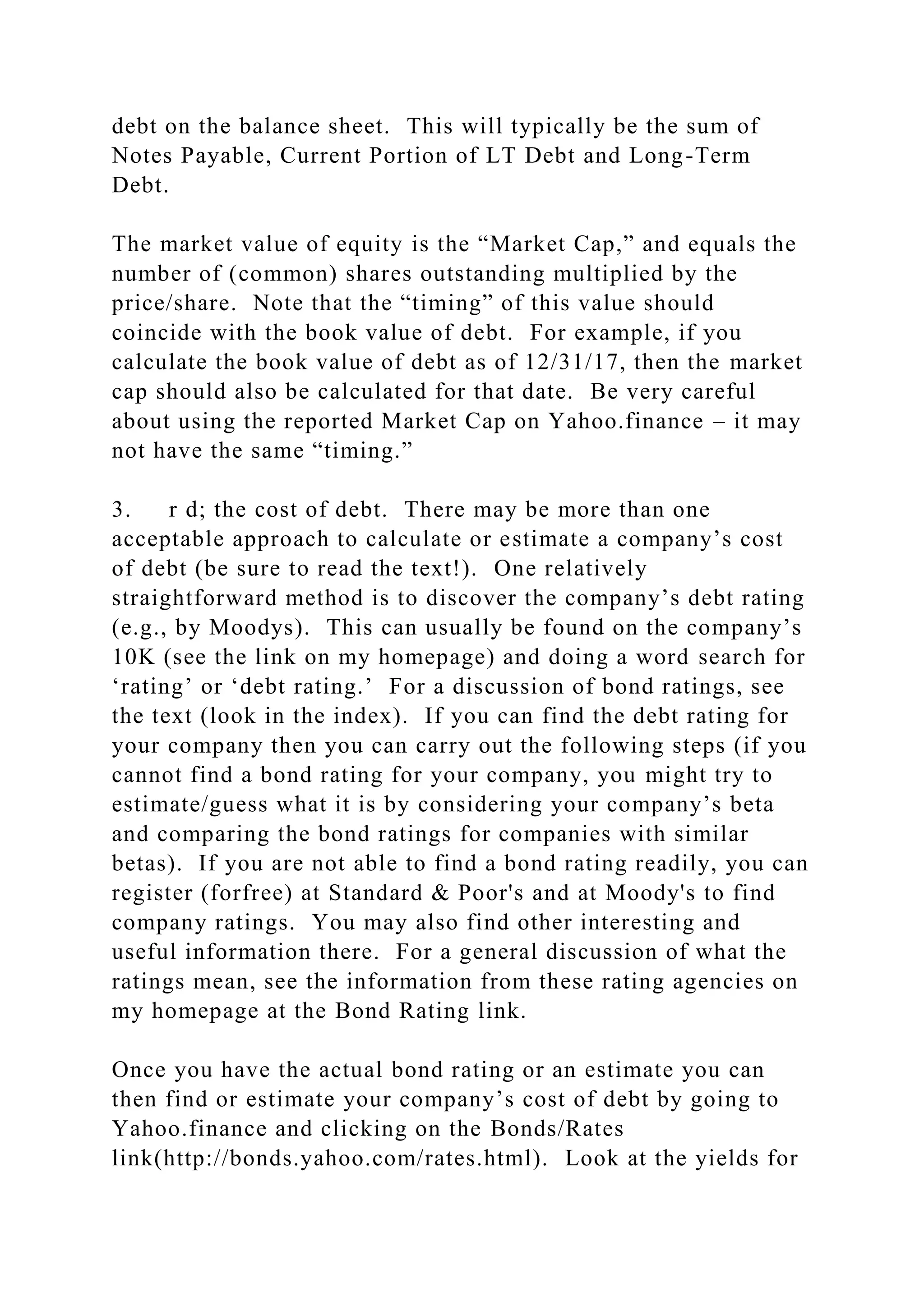 debt on the balance sheet. This will typically be the sum of
Notes Payable, Current Portion of LT Debt and Long-Term
Debt.
The market value of equity is the “Market Cap,” and equals the
number of (common) shares outstanding multiplied by the
price/share. Note that the “timing” of this value should
coincide with the book value of debt. For example, if you
calculate the book value of debt as of 12/31/17, then the market
cap should also be calculated for that date. Be very careful
about using the reported Market Cap on Yahoo.finance – it may
not have the same “timing.”
3. r d; the cost of debt. There may be more than one
acceptable approach to calculate or estimate a company’s cost
of debt (be sure to read the text!). One relatively
straightforward method is to discover the company’s debt rating
(e.g., by Moodys). This can usually be found on the company’s
10K (see the link on my homepage) and doing a word search for
‘rating’ or ‘debt rating.’ For a discussion of bond ratings, see
the text (look in the index). If you can find the debt rating for
your company then you can carry out the following steps (if you
cannot find a bond rating for your company, you might try to
estimate/guess what it is by considering your company’s beta
and comparing the bond ratings for companies with similar
betas). If you are not able to find a bond rating readily, you can
register (forfree) at Standard & Poor's and at Moody's to find
company ratings. You may also find other interesting and
useful information there. For a general discussion of what the
ratings mean, see the information from these rating agencies on
my homepage at the Bond Rating link.
Once you have the actual bond rating or an estimate you can
then find or estimate your company’s cost of debt by going to
Yahoo.finance and clicking on the Bonds/Rates
link(http://bonds.yahoo.com/rates.html). Look at the yields for
 