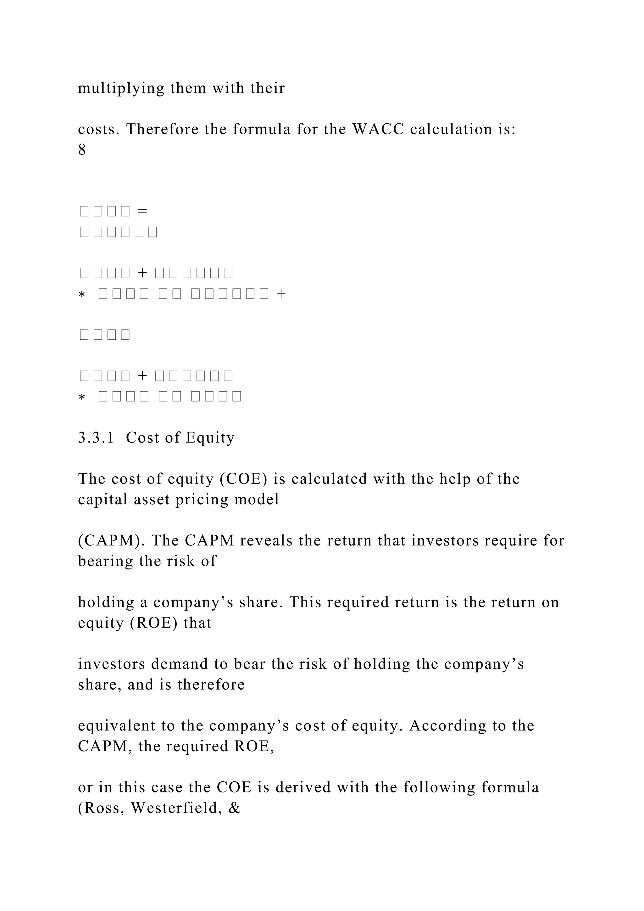multiplying them with their
costs. Therefore the formula for the WACC calculation is:
8
���� =
������
���� + ������
∗ ���� �� ������ +
����
���� + ������
∗ ���� �� ����
3.3.1 Cost of Equity
The cost of equity (COE) is calculated with the help of the
capital asset pricing model
(CAPM). The CAPM reveals the return that investors require for
bearing the risk of
holding a company’s share. This required return is the return on
equity (ROE) that
investors demand to bear the risk of holding the company’s
share, and is therefore
equivalent to the company’s cost of equity. According to the
CAPM, the required ROE,
or in this case the COE is derived with the following formula
(Ross, Westerfield, &
 