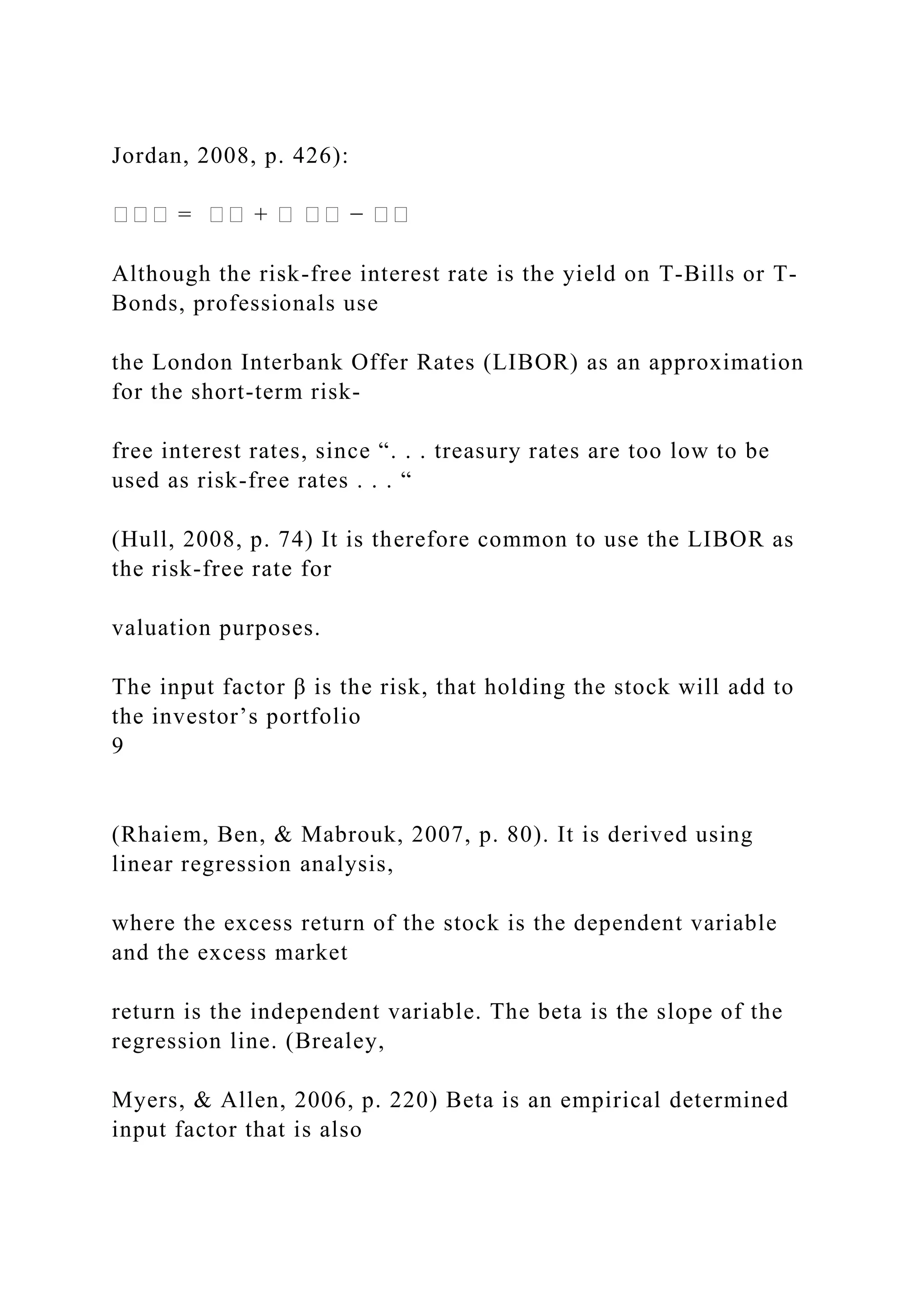 Jordan, 2008, p. 426):
��� = �� + � �� − ��
Although the risk-free interest rate is the yield on T-Bills or T-
Bonds, professionals use
the London Interbank Offer Rates (LIBOR) as an approximation
for the short-term risk-
free interest rates, since “. . . treasury rates are too low to be
used as risk-free rates . . . “
(Hull, 2008, p. 74) It is therefore common to use the LIBOR as
the risk-free rate for
valuation purposes.
The input factor β is the risk, that holding the stock will add to
the investor’s portfolio
9
(Rhaiem, Ben, & Mabrouk, 2007, p. 80). It is derived using
linear regression analysis,
where the excess return of the stock is the dependent variable
and the excess market
return is the independent variable. The beta is the slope of the
regression line. (Brealey,
Myers, & Allen, 2006, p. 220) Beta is an empirical determined
input factor that is also
 